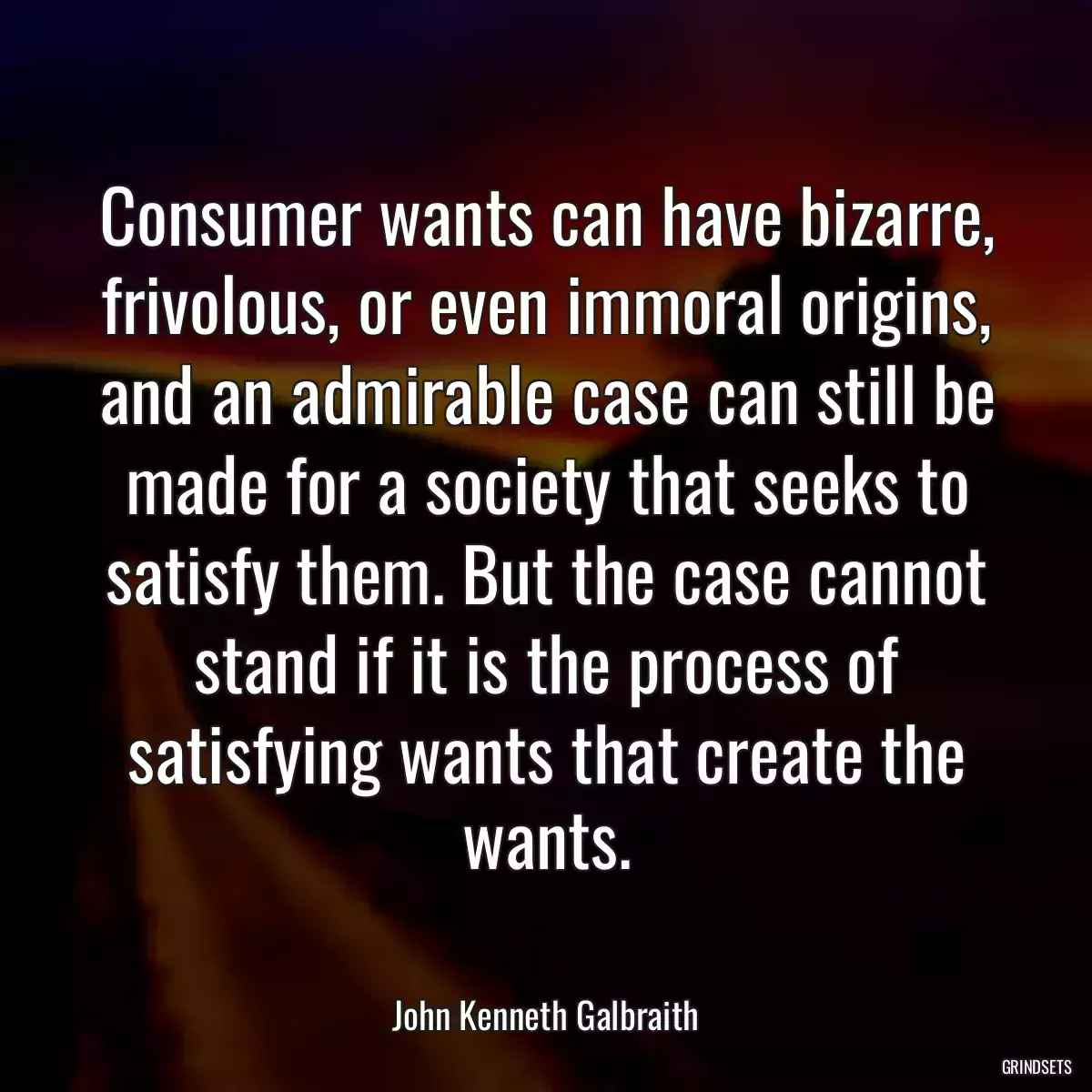 Consumer wants can have bizarre, frivolous, or even immoral origins, and an admirable case can still be made for a society that seeks to satisfy them. But the case cannot stand if it is the process of satisfying wants that create the wants.