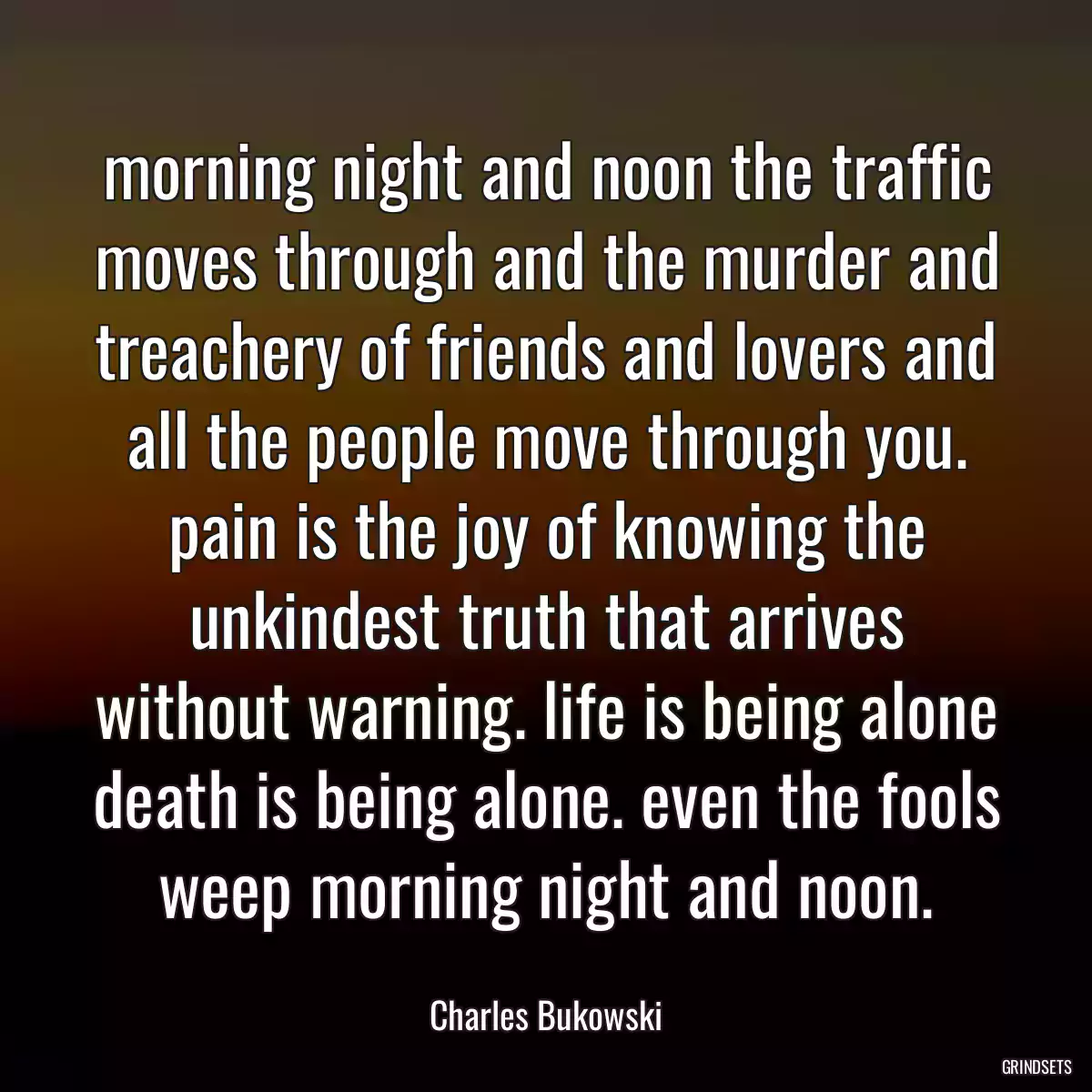 morning night and noon the traffic moves through and the murder and treachery of friends and lovers and all the people move through you. pain is the joy of knowing the unkindest truth that arrives without warning. life is being alone death is being alone. even the fools weep morning night and noon.