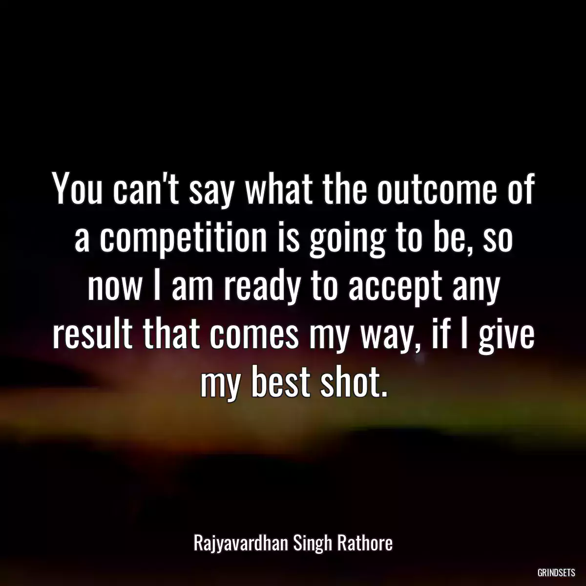 You can\'t say what the outcome of a competition is going to be, so now I am ready to accept any result that comes my way, if I give my best shot.