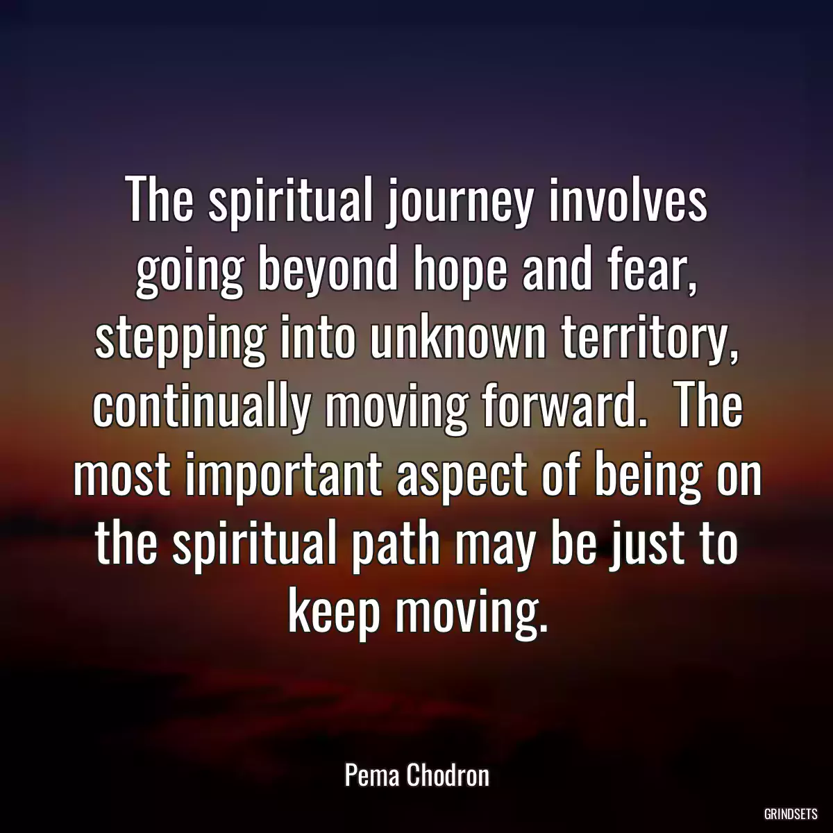 The spiritual journey involves going beyond hope and fear, stepping into unknown territory, continually moving forward.  The most important aspect of being on the spiritual path may be just to keep moving.