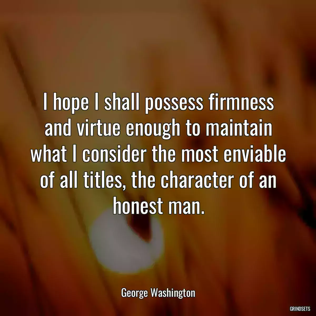 I hope I shall possess firmness and virtue enough to maintain what I consider the most enviable of all titles, the character of an honest man.