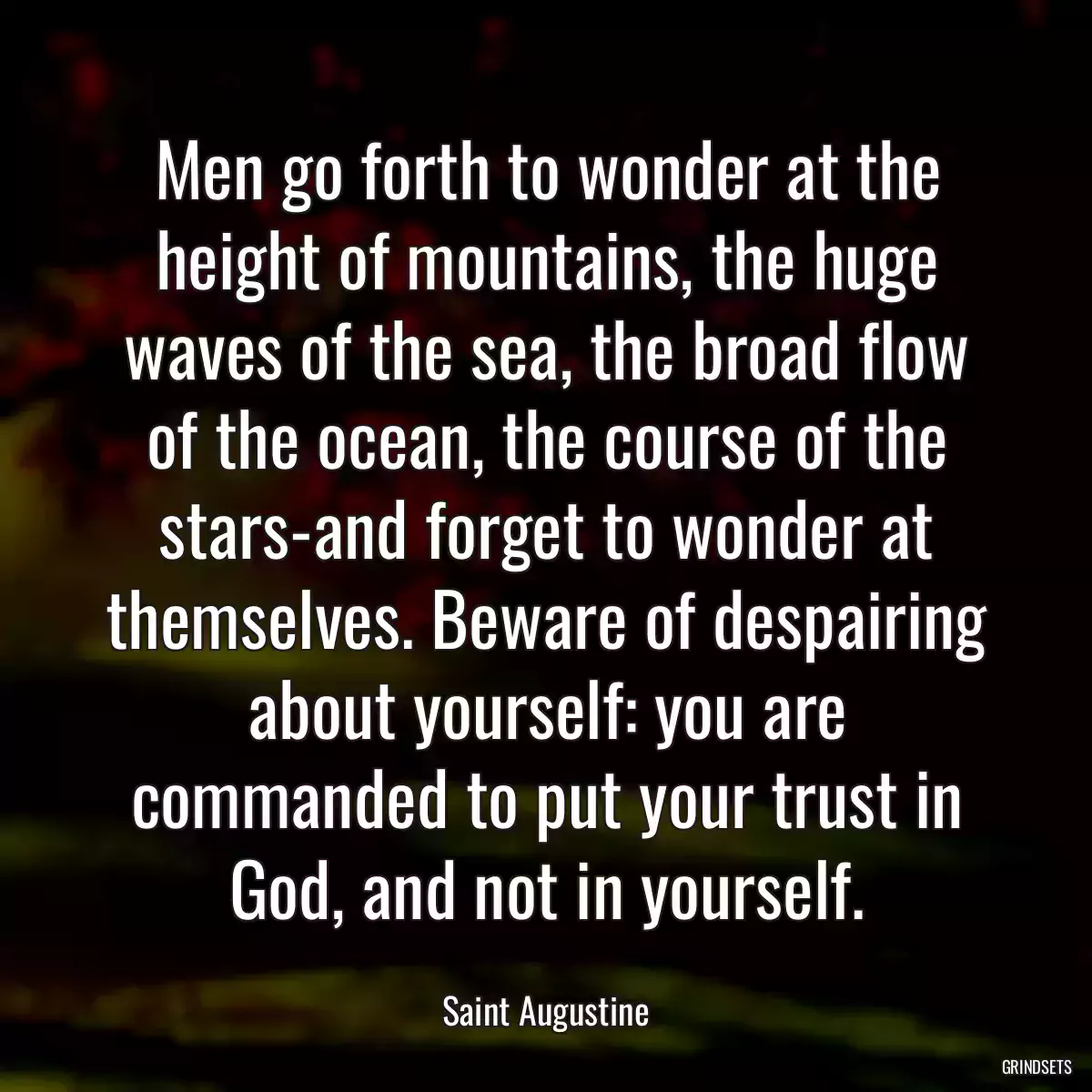 Men go forth to wonder at the height of mountains, the huge waves of the sea, the broad flow of the ocean, the course of the stars-and forget to wonder at themselves. Beware of despairing about yourself: you are commanded to put your trust in God, and not in yourself.