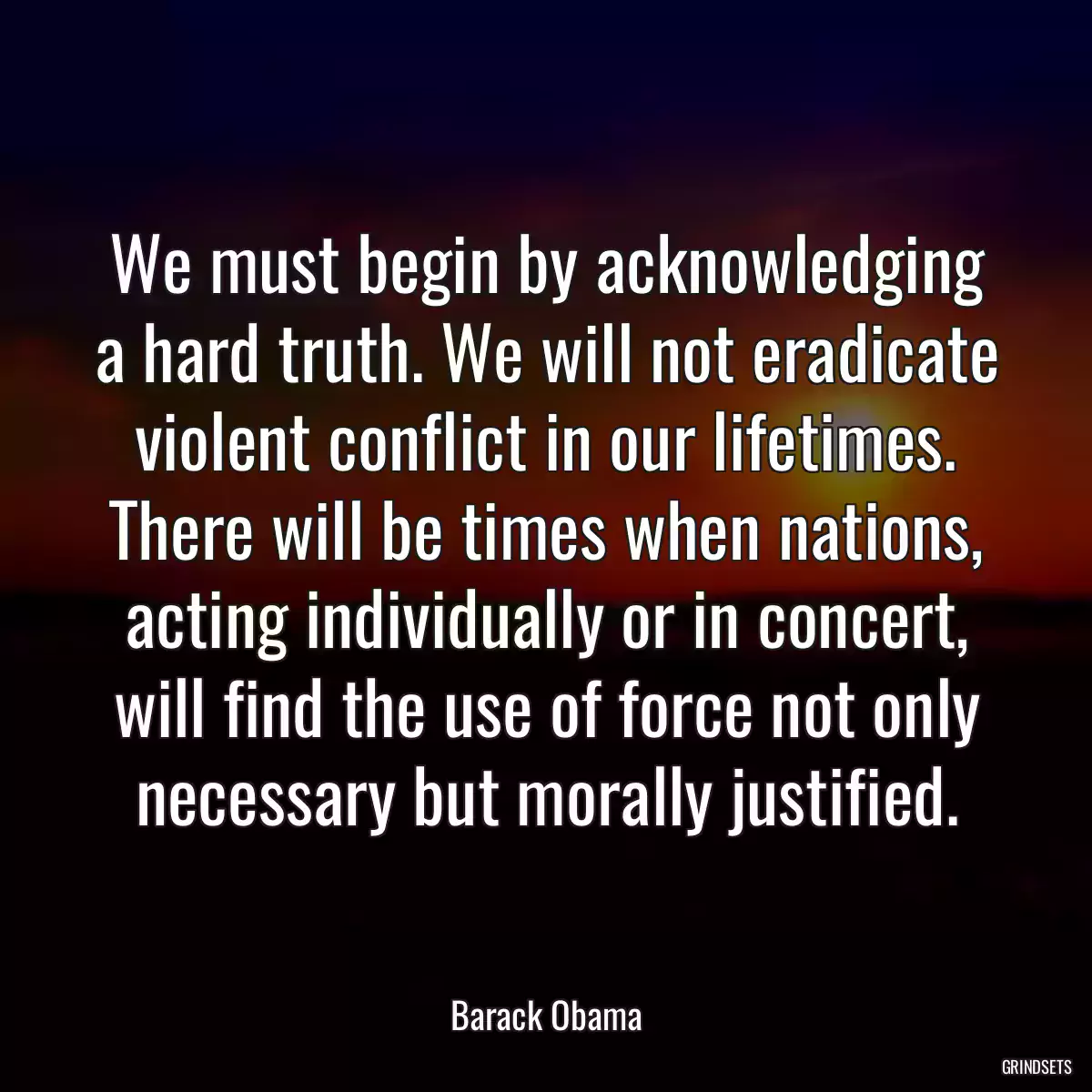 We must begin by acknowledging a hard truth. We will not eradicate violent conflict in our lifetimes. There will be times when nations, acting individually or in concert, will find the use of force not only necessary but morally justified.