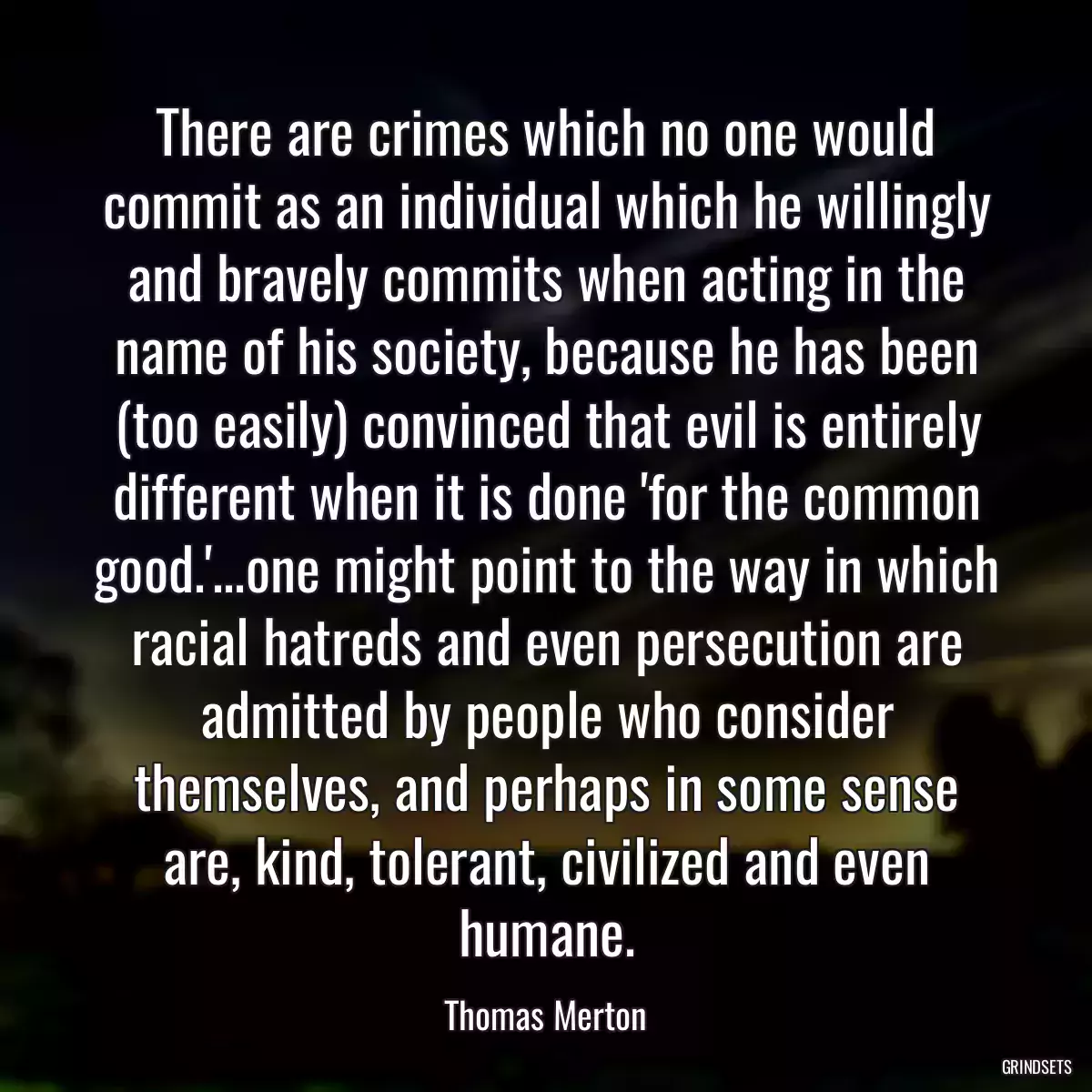 There are crimes which no one would commit as an individual which he willingly and bravely commits when acting in the name of his society, because he has been (too easily) convinced that evil is entirely different when it is done \'for the common good.\'...one might point to the way in which racial hatreds and even persecution are admitted by people who consider themselves, and perhaps in some sense are, kind, tolerant, civilized and even humane.