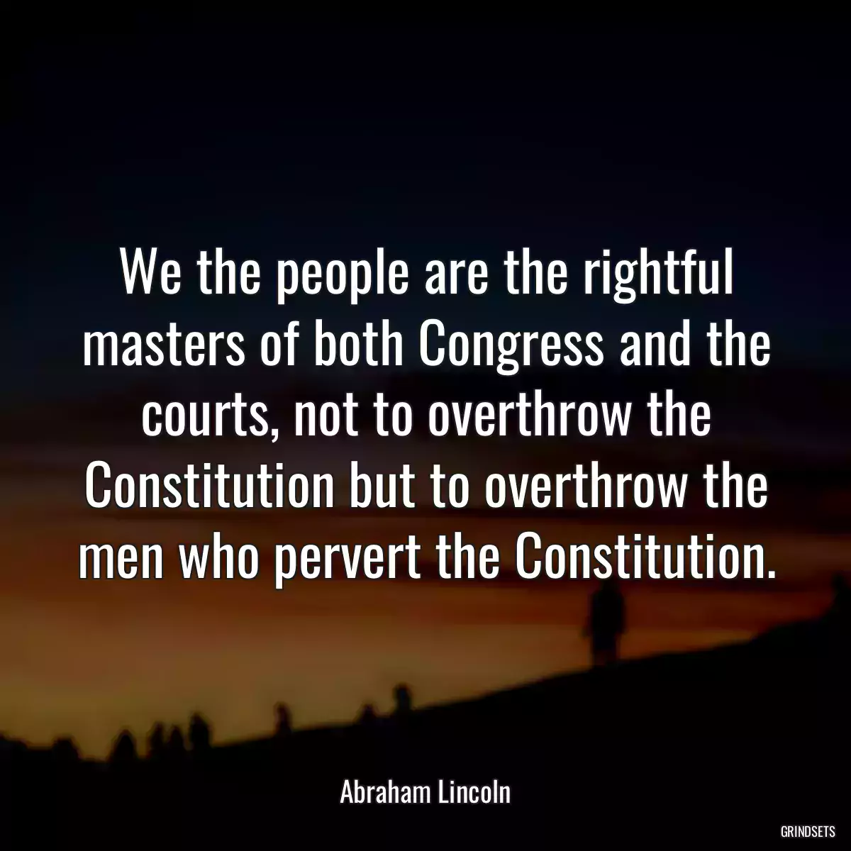 We the people are the rightful masters of both Congress and the courts, not to overthrow the Constitution but to overthrow the men who pervert the Constitution.