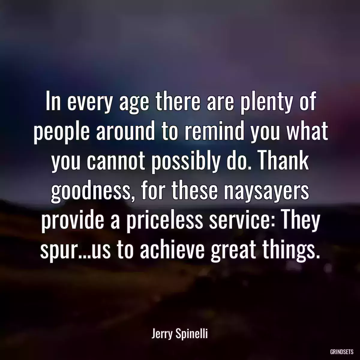 In every age there are plenty of people around to remind you what you cannot possibly do. Thank goodness, for these naysayers provide a priceless service: They spur...us to achieve great things.