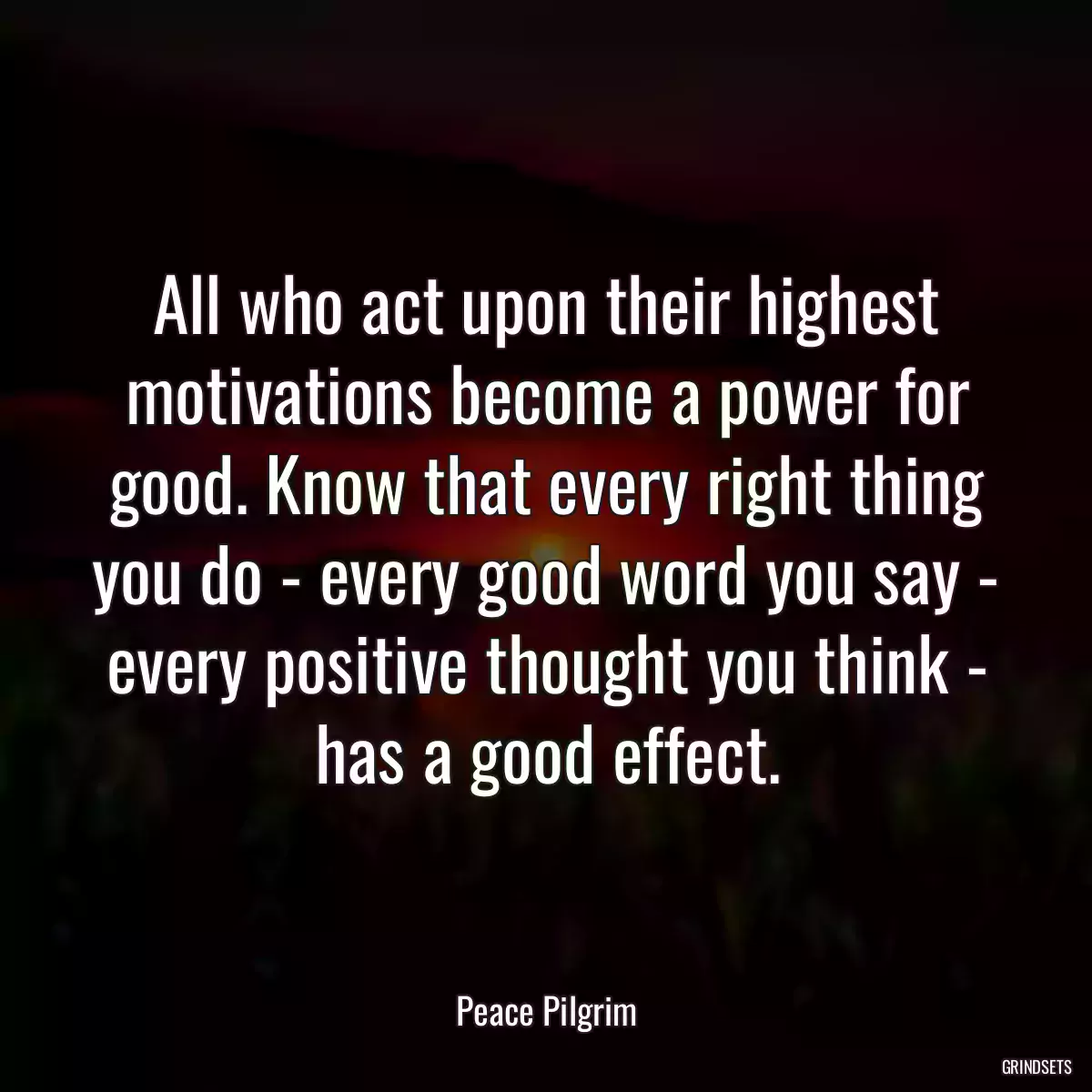 All who act upon their highest motivations become a power for good. Know that every right thing you do - every good word you say - every positive thought you think - has a good effect.