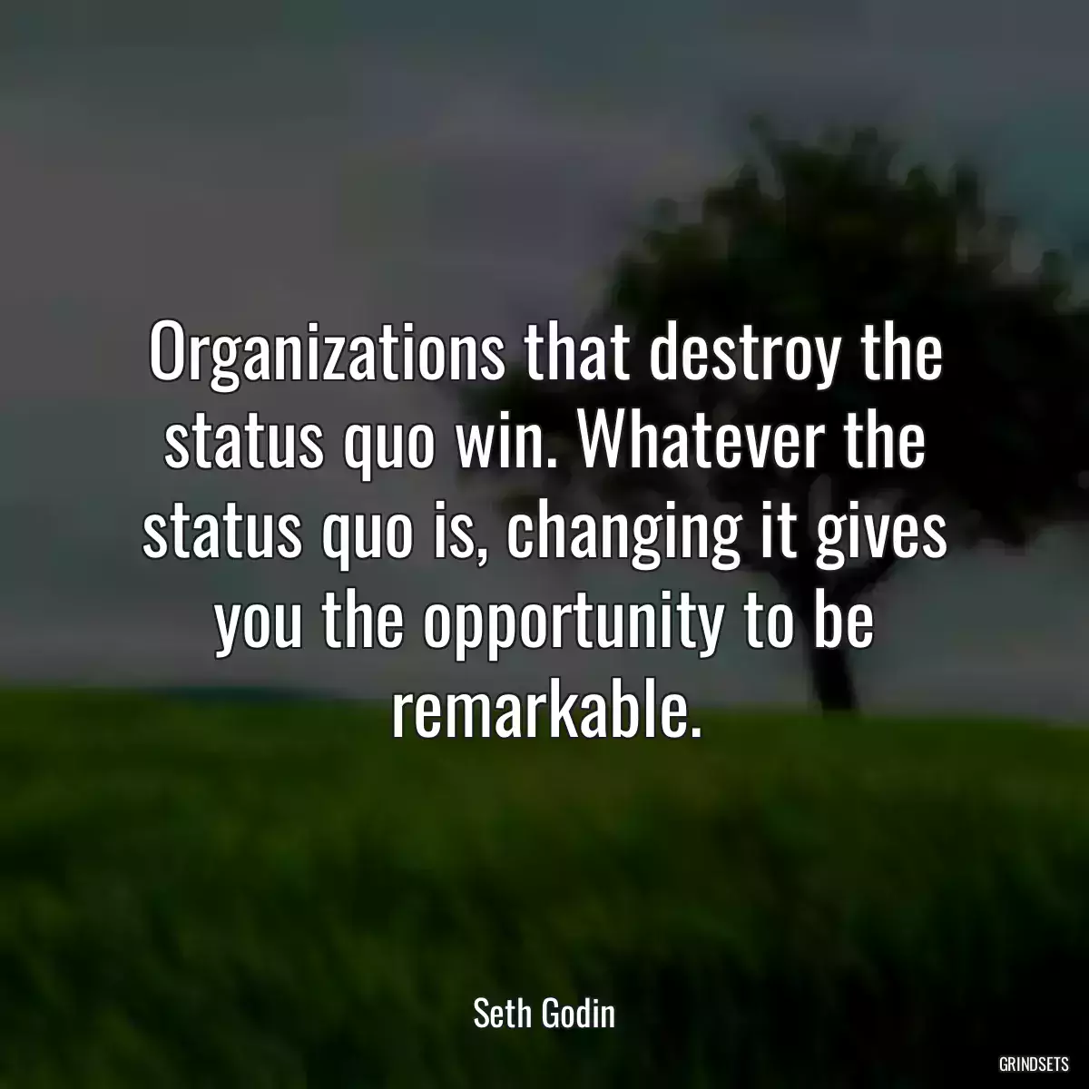 Organizations that destroy the status quo win. Whatever the status quo is, changing it gives you the opportunity to be remarkable.