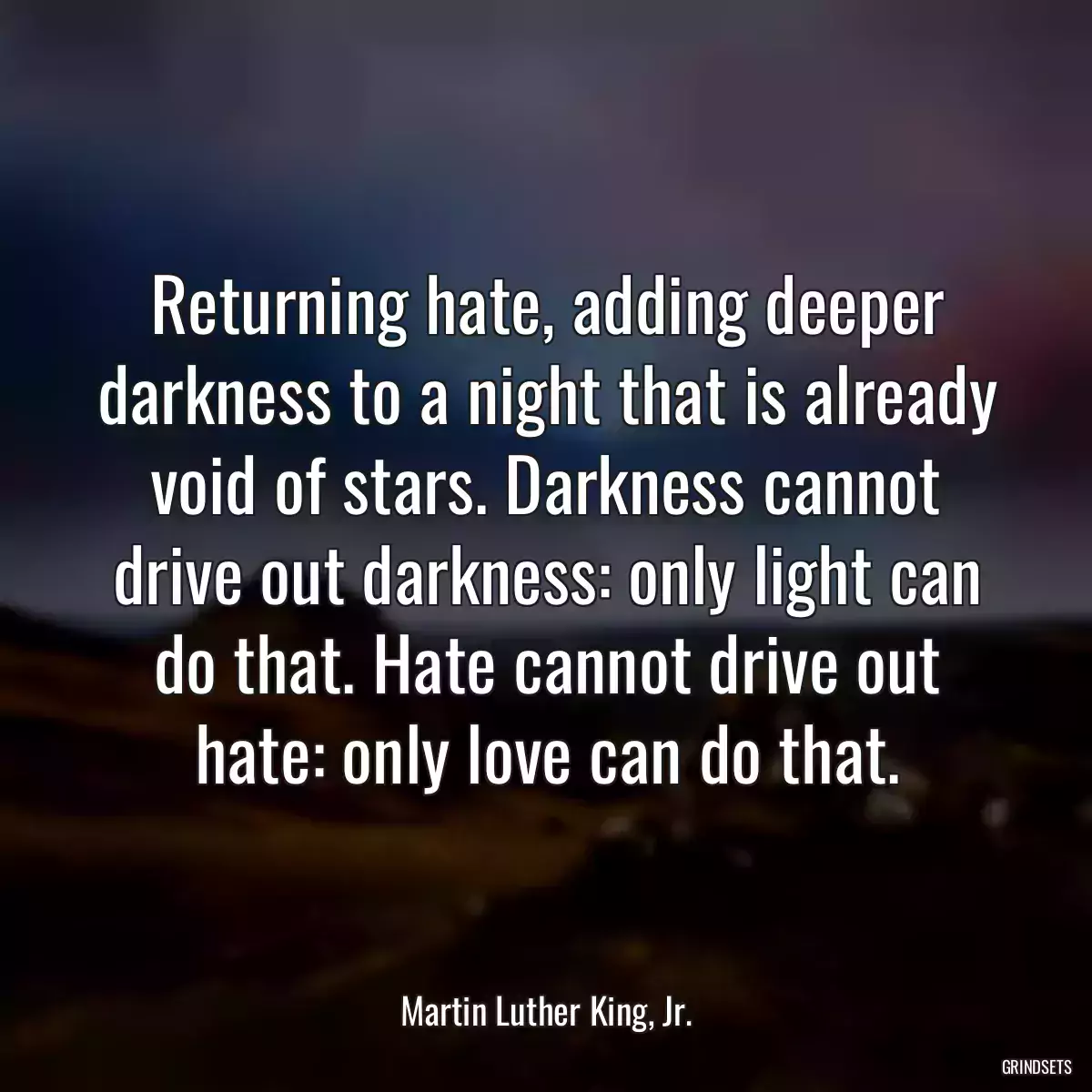 Returning hate, adding deeper darkness to a night that is already void of stars. Darkness cannot drive out darkness: only light can do that. Hate cannot drive out hate: only love can do that.