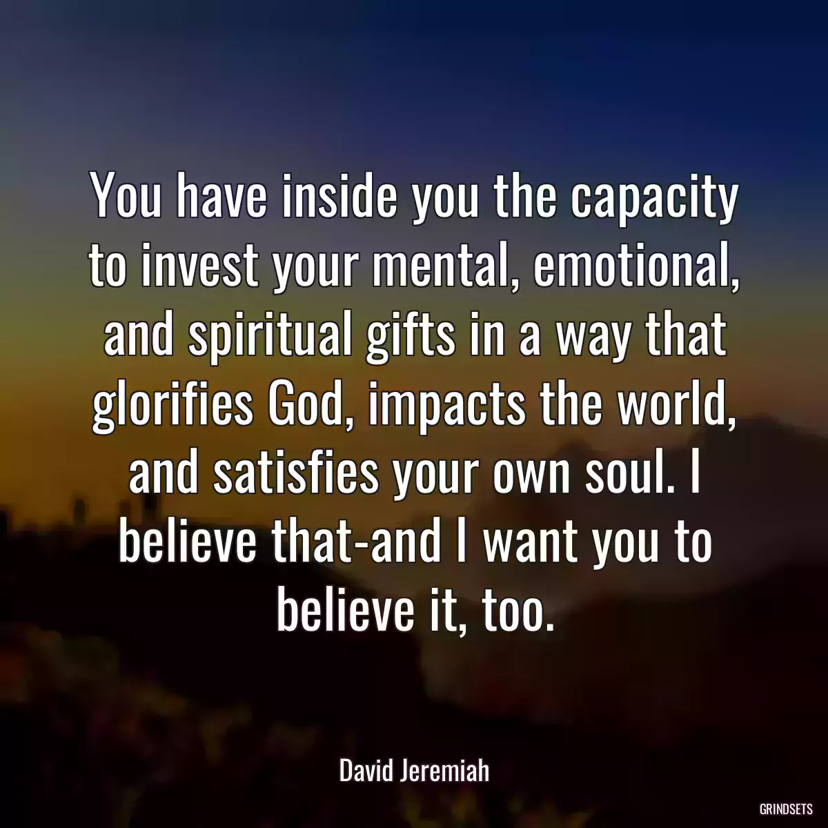 You have inside you the capacity to invest your mental, emotional, and spiritual gifts in a way that glorifies God, impacts the world, and satisfies your own soul. I believe that-and I want you to believe it, too.