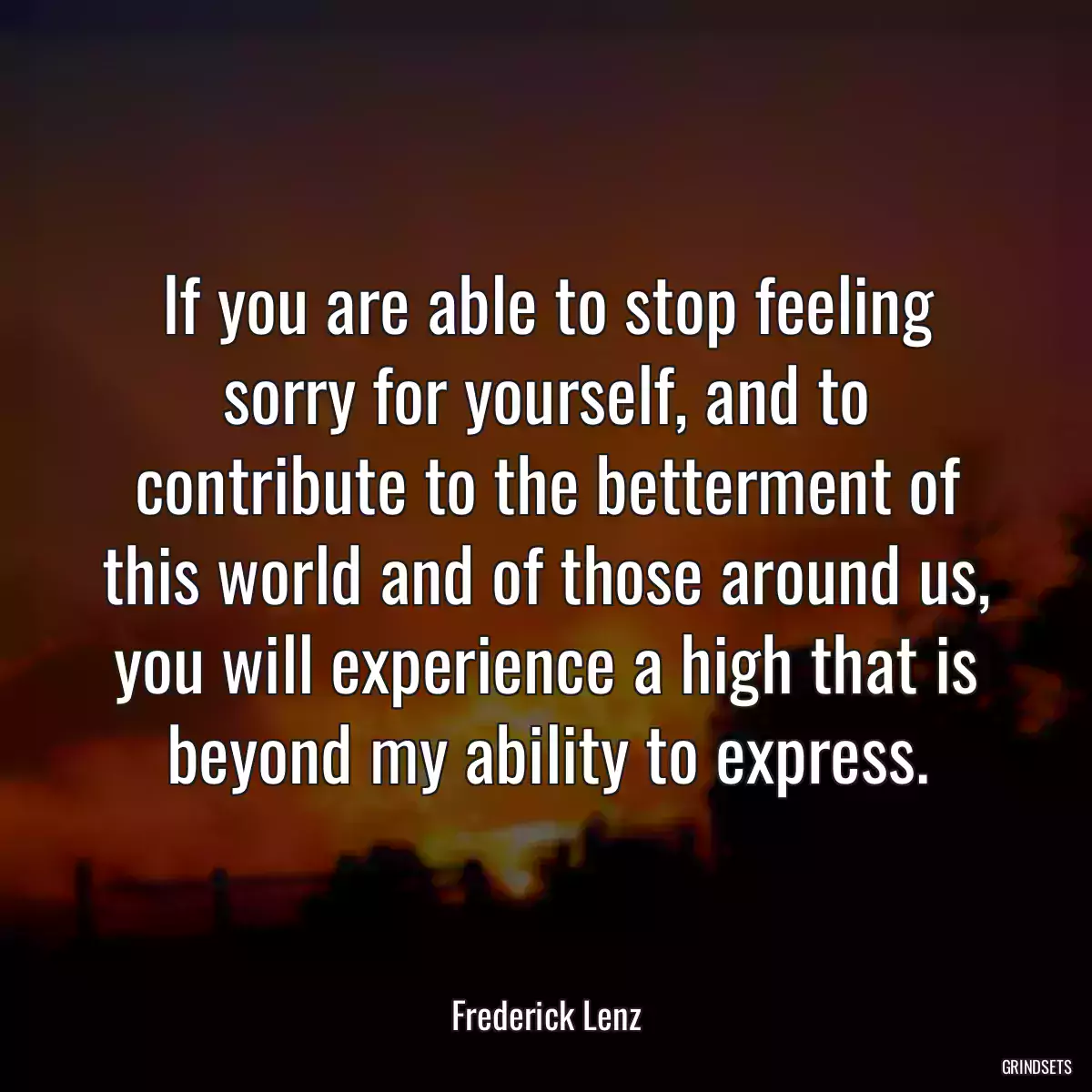 If you are able to stop feeling sorry for yourself, and to contribute to the betterment of this world and of those around us, you will experience a high that is beyond my ability to express.