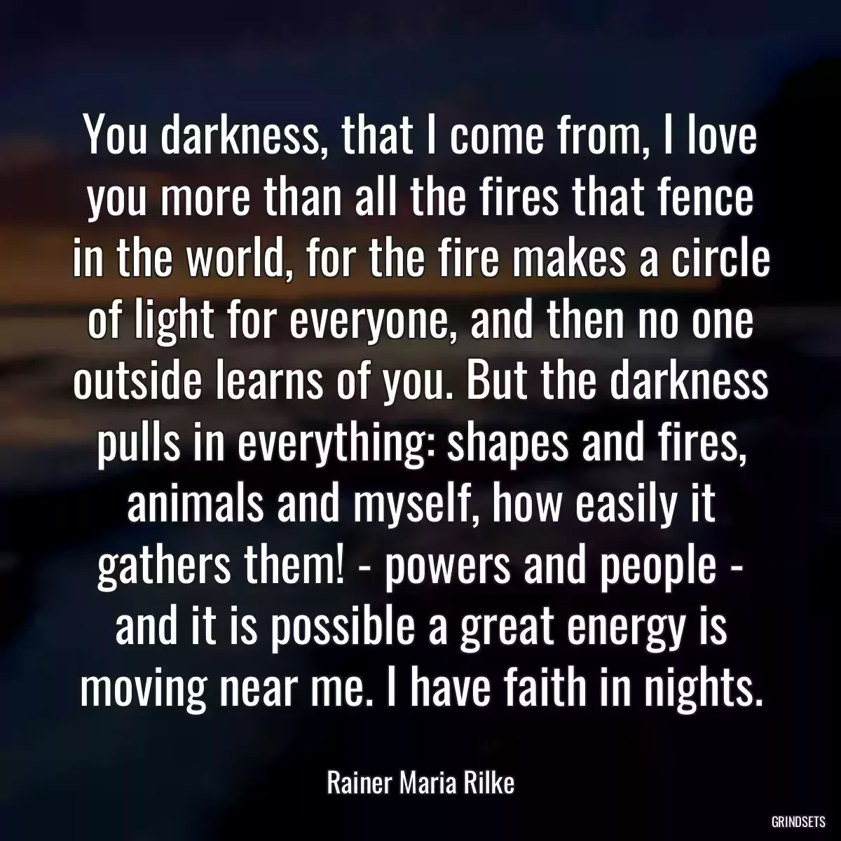 You darkness, that I come from, I love you more than all the fires that fence in the world, for the fire makes a circle of light for everyone, and then no one outside learns of you. But the darkness pulls in everything: shapes and fires, animals and myself, how easily it gathers them! - powers and people - and it is possible a great energy is moving near me. I have faith in nights.