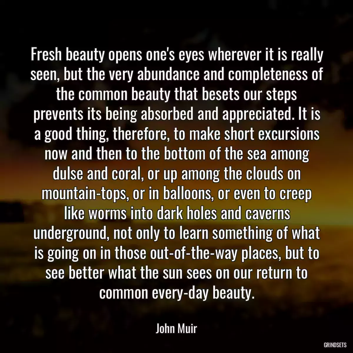 Fresh beauty opens one\'s eyes wherever it is really seen, but the very abundance and completeness of the common beauty that besets our steps prevents its being absorbed and appreciated. It is a good thing, therefore, to make short excursions now and then to the bottom of the sea among dulse and coral, or up among the clouds on mountain-tops, or in balloons, or even to creep like worms into dark holes and caverns underground, not only to learn something of what is going on in those out-of-the-way places, but to see better what the sun sees on our return to common every-day beauty.