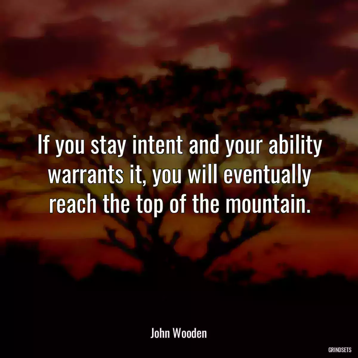 If you stay intent and your ability warrants it, you will eventually reach the top of the mountain.