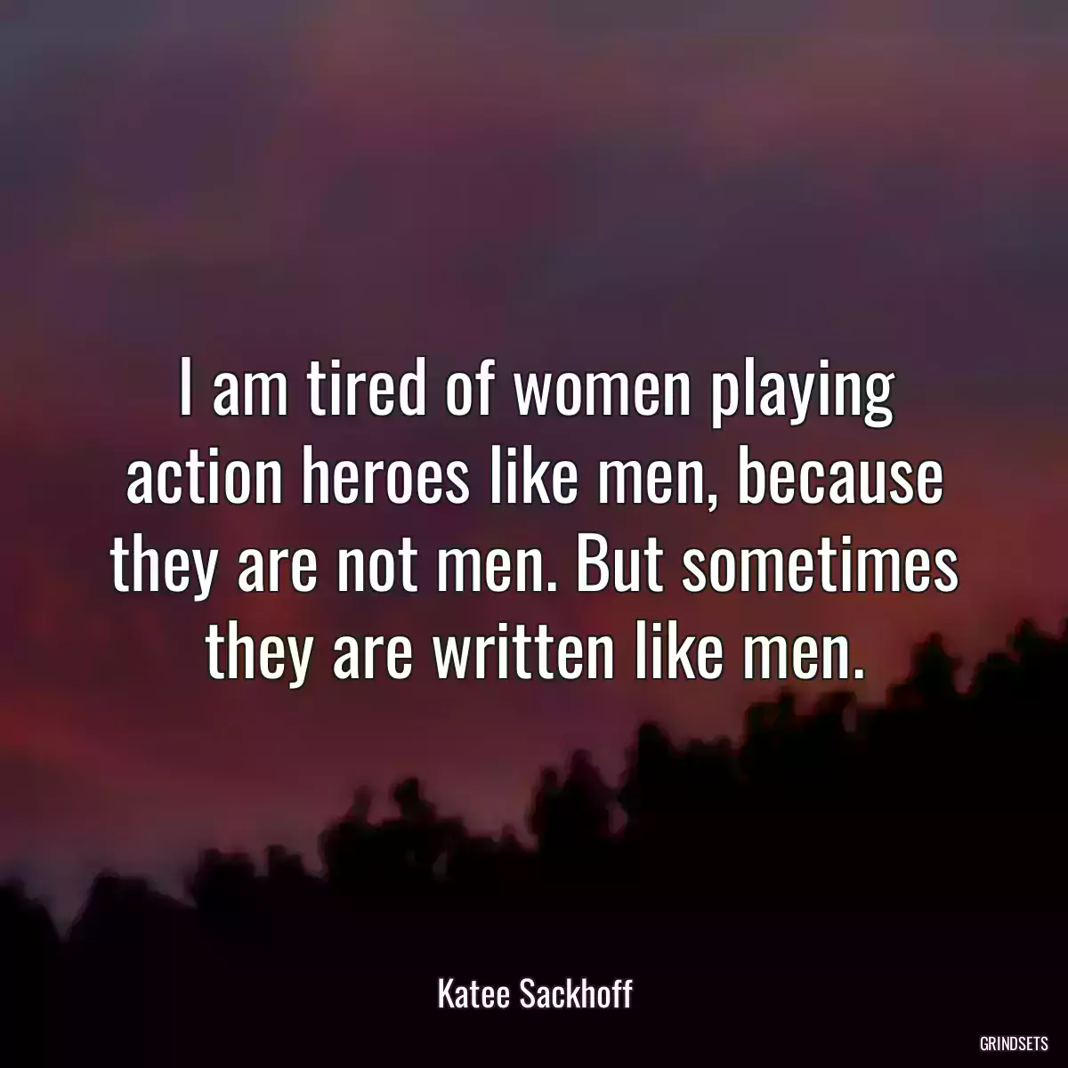 I am tired of women playing action heroes like men, because they are not men. But sometimes they are written like men.