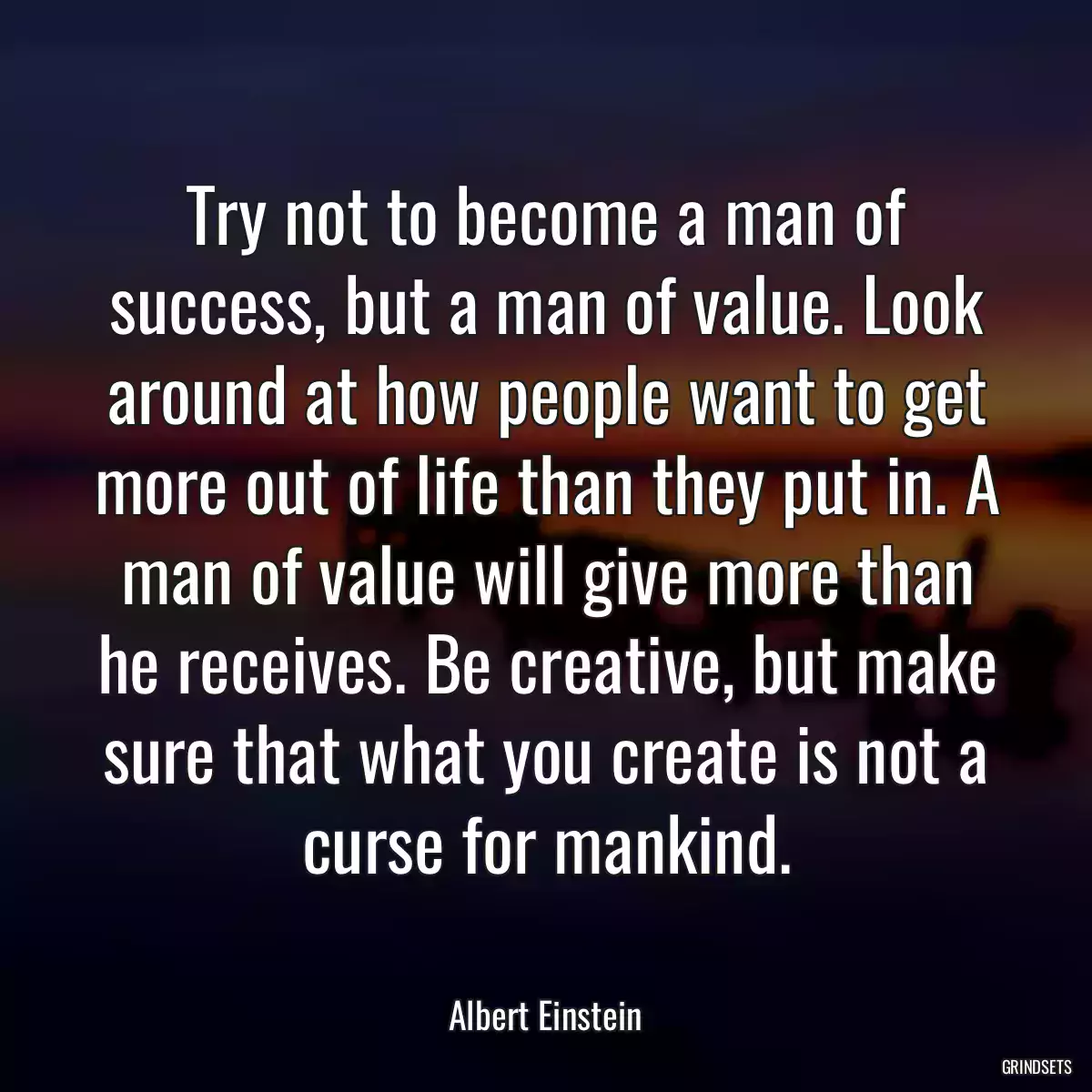 Try not to become a man of success, but a man of value. Look around at how people want to get more out of life than they put in. A man of value will give more than he receives. Be creative, but make sure that what you create is not a curse for mankind.