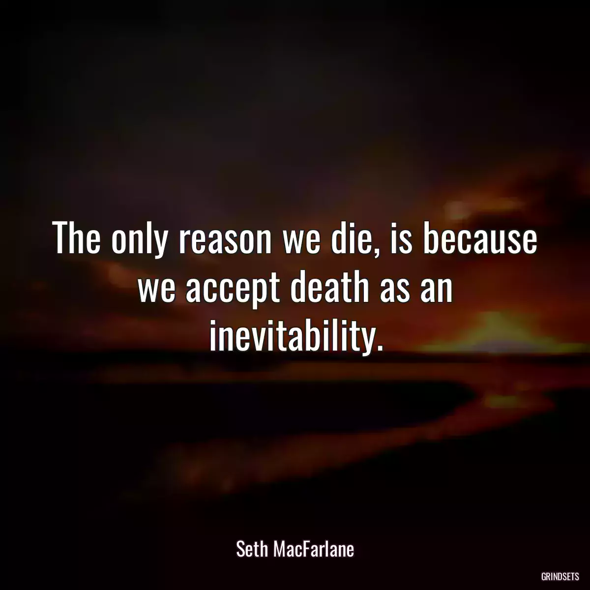 The only reason we die, is because we accept death as an inevitability.