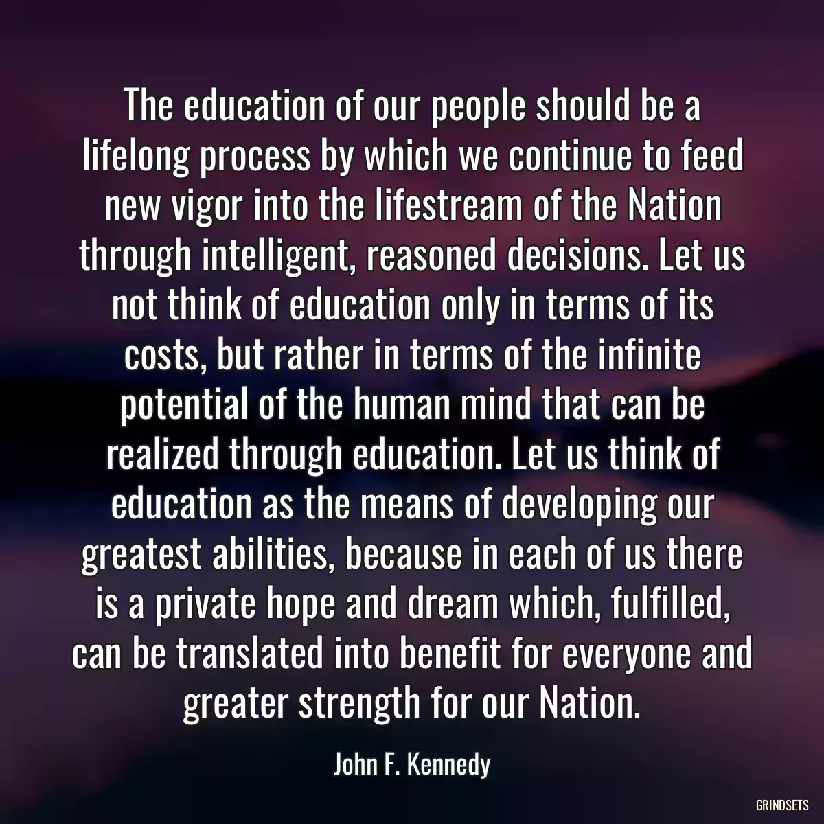 The education of our people should be a lifelong process by which we continue to feed new vigor into the lifestream of the Nation through intelligent, reasoned decisions. Let us not think of education only in terms of its costs, but rather in terms of the infinite potential of the human mind that can be realized through education. Let us think of education as the means of developing our greatest abilities, because in each of us there is a private hope and dream which, fulfilled, can be translated into benefit for everyone and greater strength for our Nation.