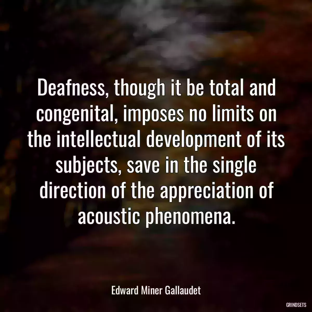 Deafness, though it be total and congenital, imposes no limits on the intellectual development of its subjects, save in the single direction of the appreciation of acoustic phenomena.