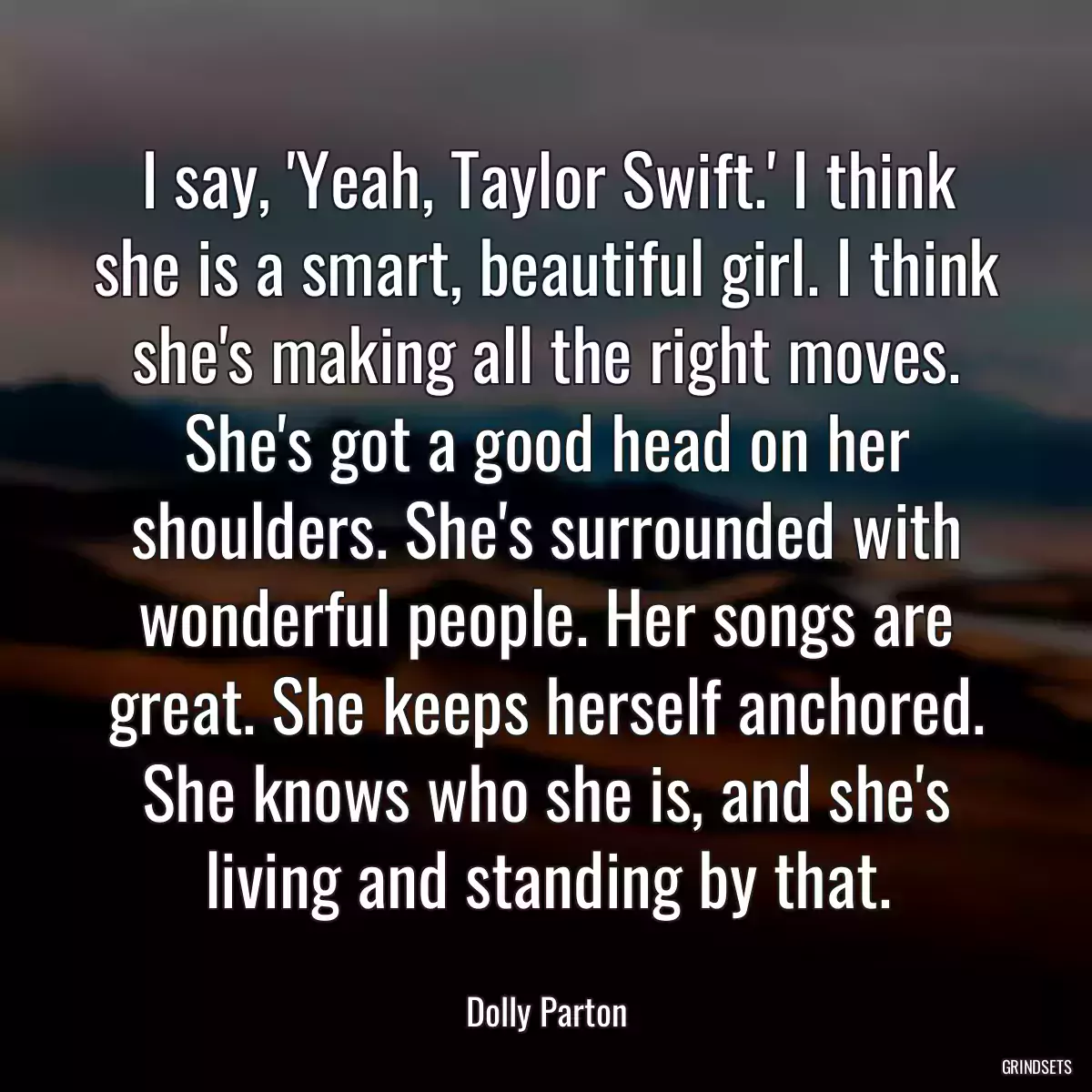 I say, \'Yeah, Taylor Swift.\' I think she is a smart, beautiful girl. I think she\'s making all the right moves. She\'s got a good head on her shoulders. She\'s surrounded with wonderful people. Her songs are great. She keeps herself anchored. She knows who she is, and she\'s living and standing by that.