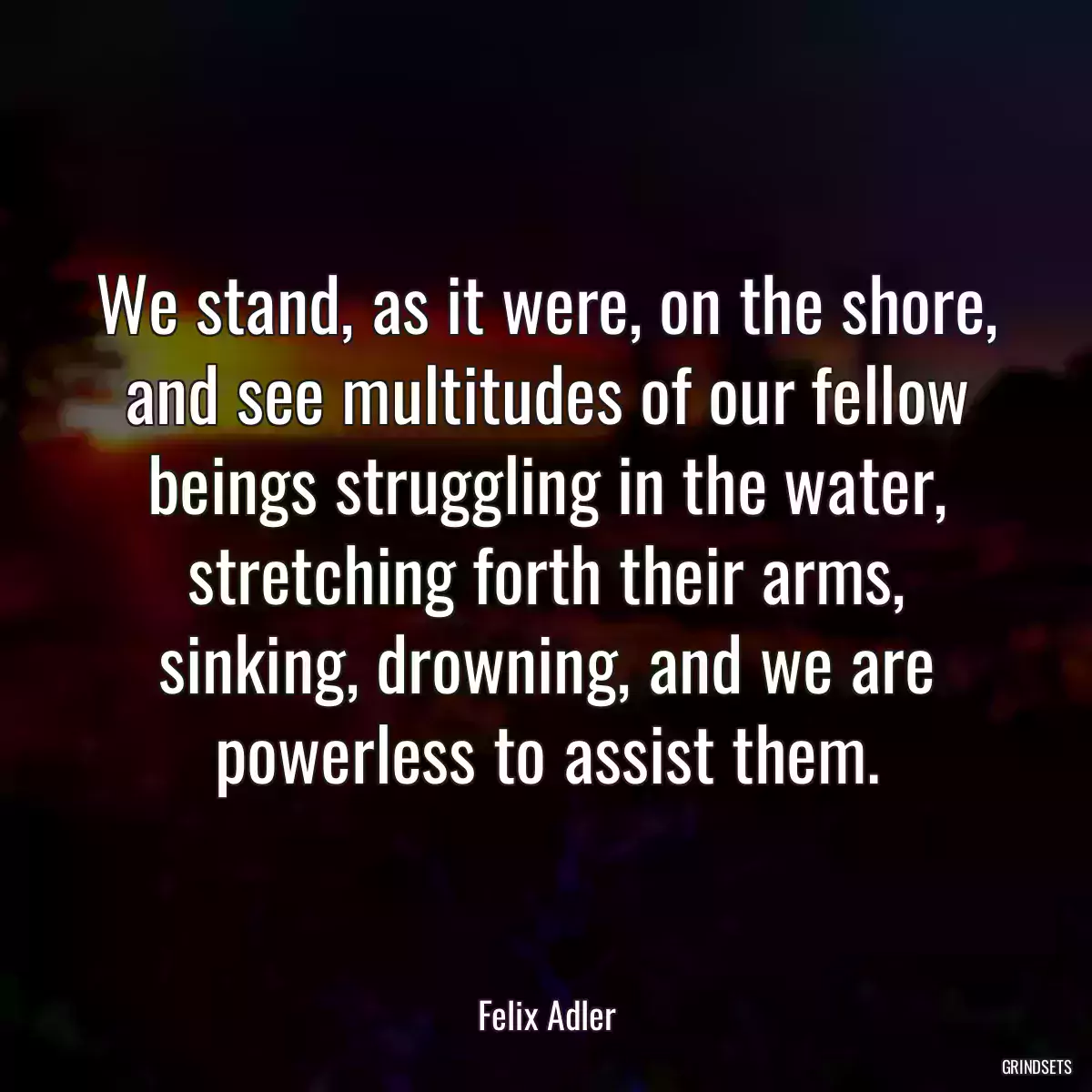 We stand, as it were, on the shore, and see multitudes of our fellow beings struggling in the water, stretching forth their arms, sinking, drowning, and we are powerless to assist them.