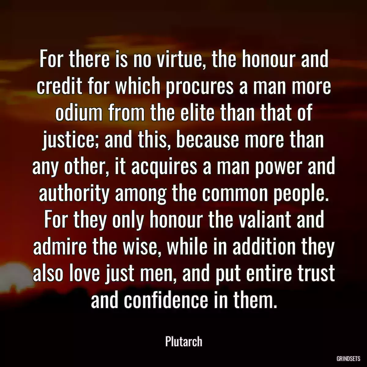 For there is no virtue, the honour and credit for which procures a man more odium from the elite than that of justice; and this, because more than any other, it acquires a man power and authority among the common people. For they only honour the valiant and admire the wise, while in addition they also love just men, and put entire trust and confidence in them.