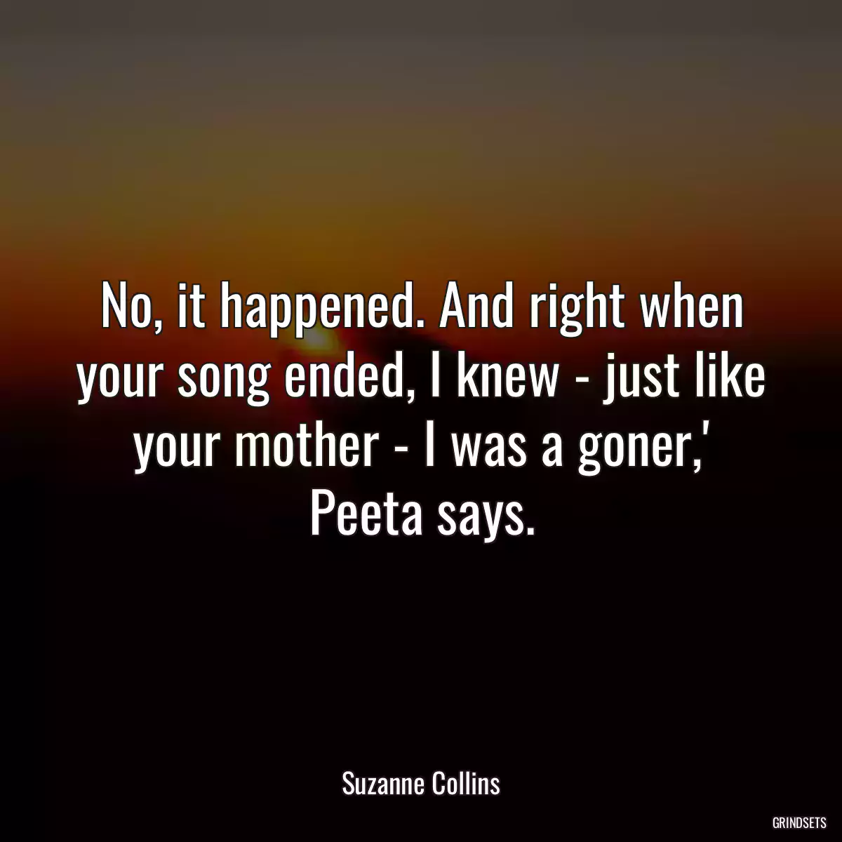 No, it happened. And right when your song ended, I knew - just like your mother - I was a goner,\' Peeta says.