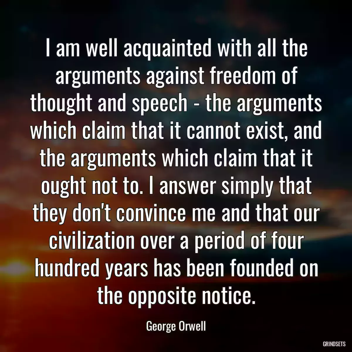 I am well acquainted with all the arguments against freedom of thought and speech - the arguments which claim that it cannot exist, and the arguments which claim that it ought not to. I answer simply that they don\'t convince me and that our civilization over a period of four hundred years has been founded on the opposite notice.