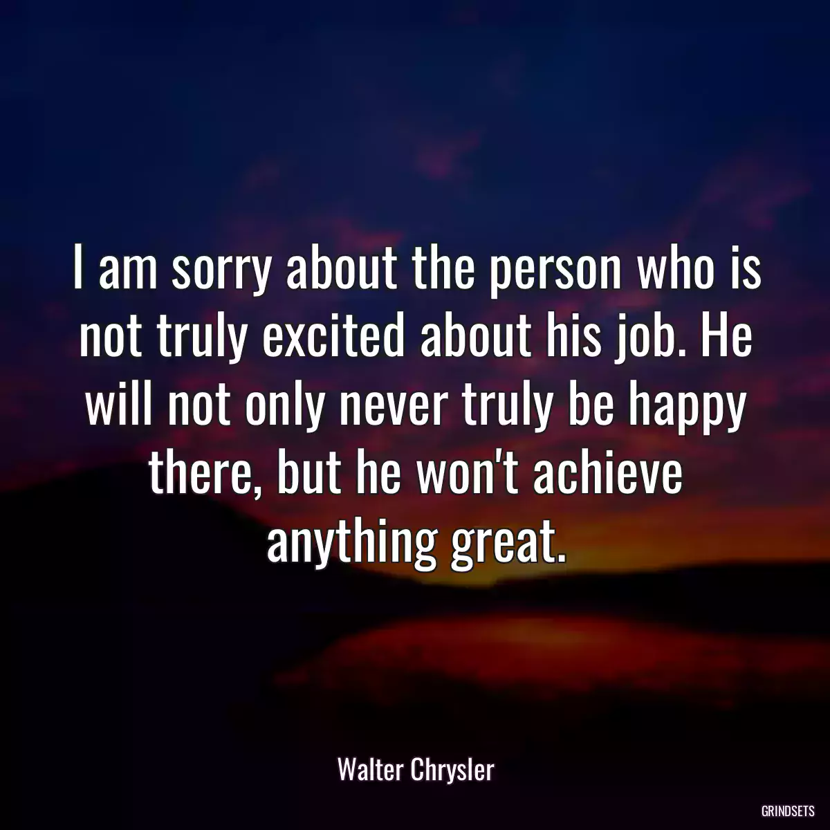 I am sorry about the person who is not truly excited about his job. He will not only never truly be happy there, but he won\'t achieve anything great.