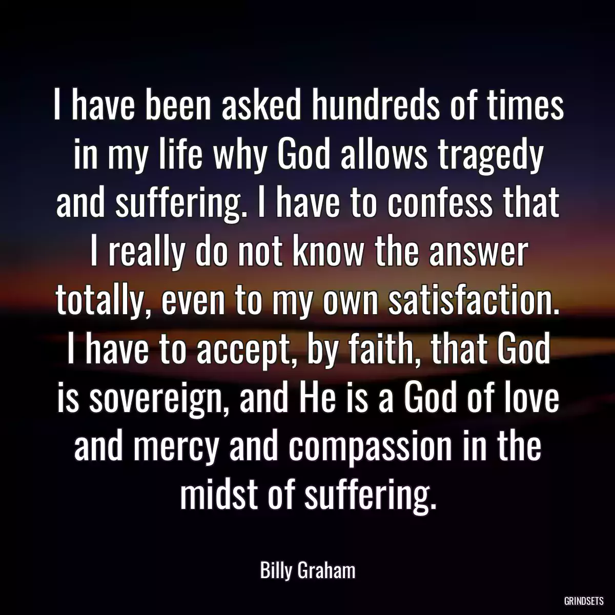 I have been asked hundreds of times in my life why God allows tragedy and suffering. I have to confess that I really do not know the answer totally, even to my own satisfaction. I have to accept, by faith, that God is sovereign, and He is a God of love and mercy and compassion in the midst of suffering.