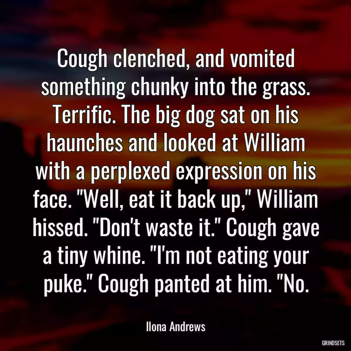 Cough clenched, and vomited something chunky into the grass. Terrific. The big dog sat on his haunches and looked at William with a perplexed expression on his face. \