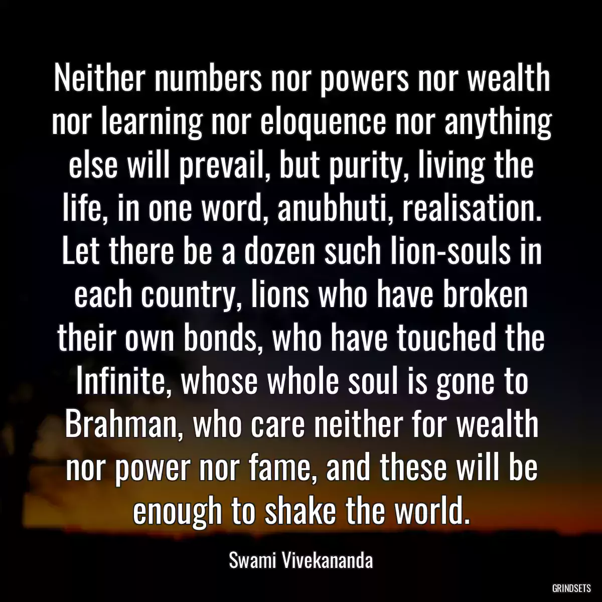 Neither numbers nor powers nor wealth nor learning nor eloquence nor anything else will prevail, but purity, living the life, in one word, anubhuti, realisation. Let there be a dozen such lion-souls in each country, lions who have broken their own bonds, who have touched the Infinite, whose whole soul is gone to Brahman, who care neither for wealth nor power nor fame, and these will be enough to shake the world.