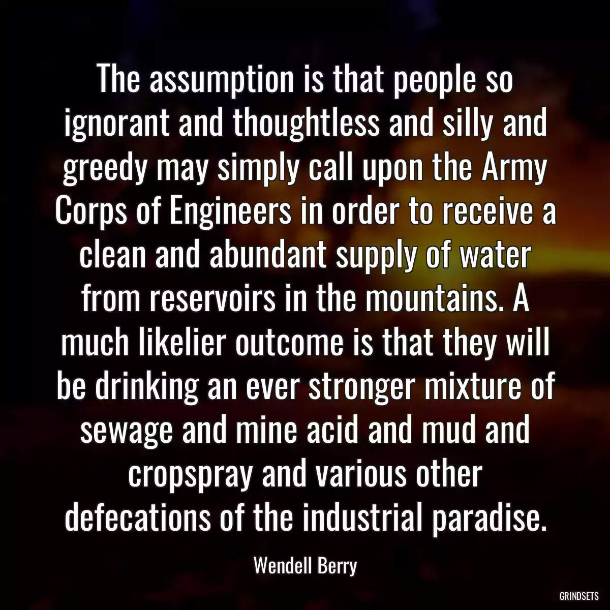 The assumption is that people so ignorant and thoughtless and silly and greedy may simply call upon the Army Corps of Engineers in order to receive a clean and abundant supply of water from reservoirs in the mountains. A much likelier outcome is that they will be drinking an ever stronger mixture of sewage and mine acid and mud and cropspray and various other defecations of the industrial paradise.