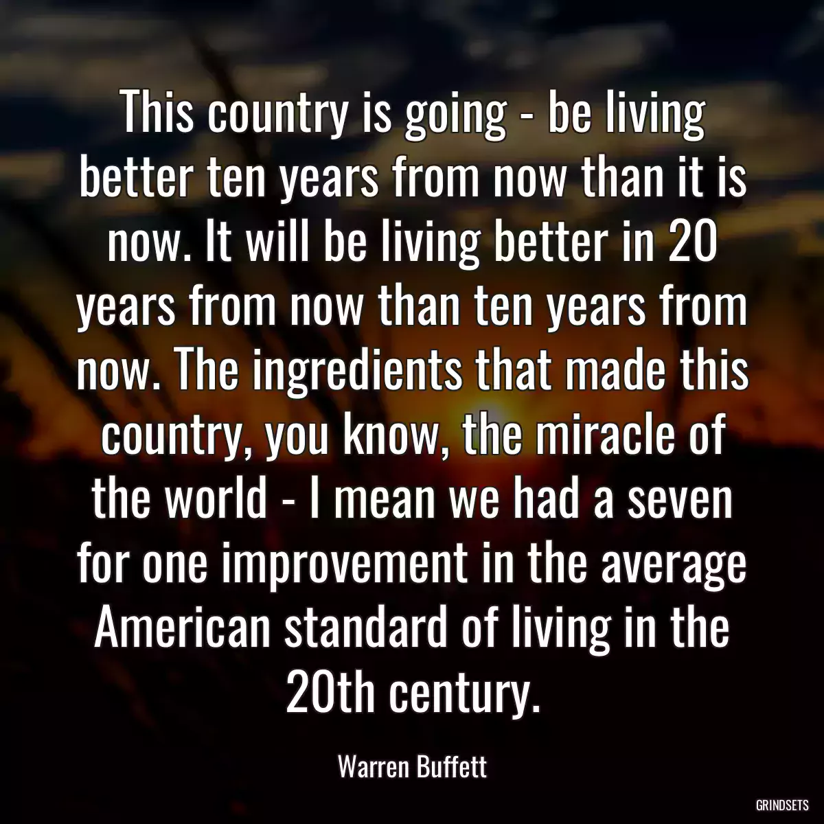 This country is going - be living better ten years from now than it is now. It will be living better in 20 years from now than ten years from now. The ingredients that made this country, you know, the miracle of the world - I mean we had a seven for one improvement in the average American standard of living in the 20th century.