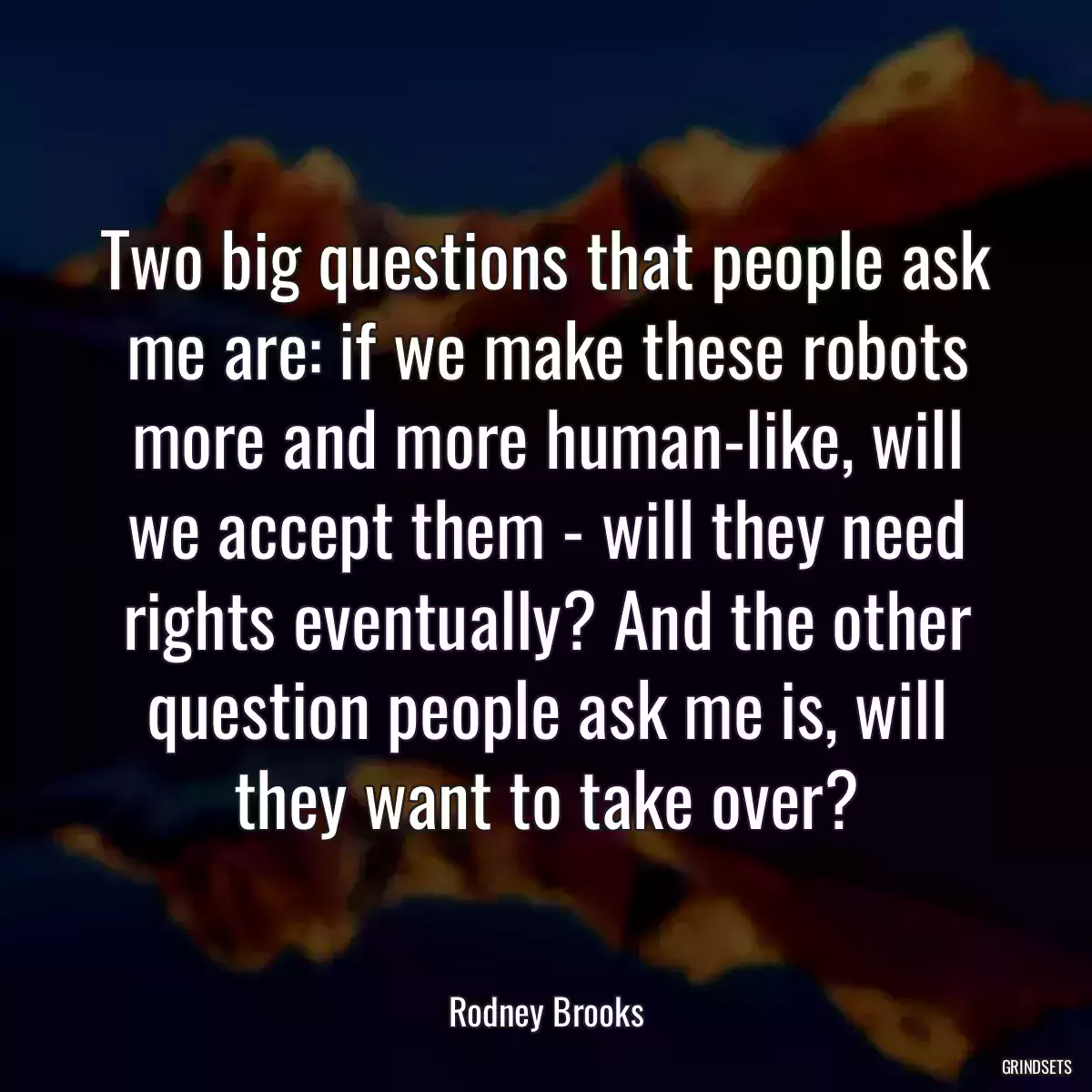 Two big questions that people ask me are: if we make these robots more and more human-like, will we accept them - will they need rights eventually? And the other question people ask me is, will they want to take over?