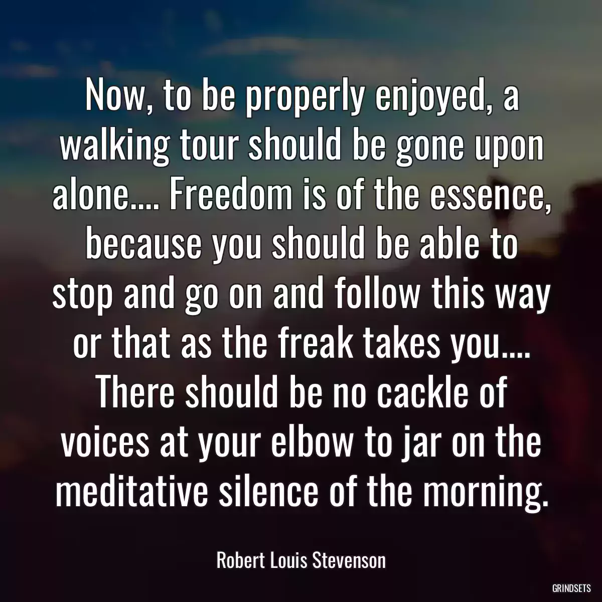 Now, to be properly enjoyed, a walking tour should be gone upon alone.... Freedom is of the essence, because you should be able to stop and go on and follow this way or that as the freak takes you.... There should be no cackle of voices at your elbow to jar on the meditative silence of the morning.