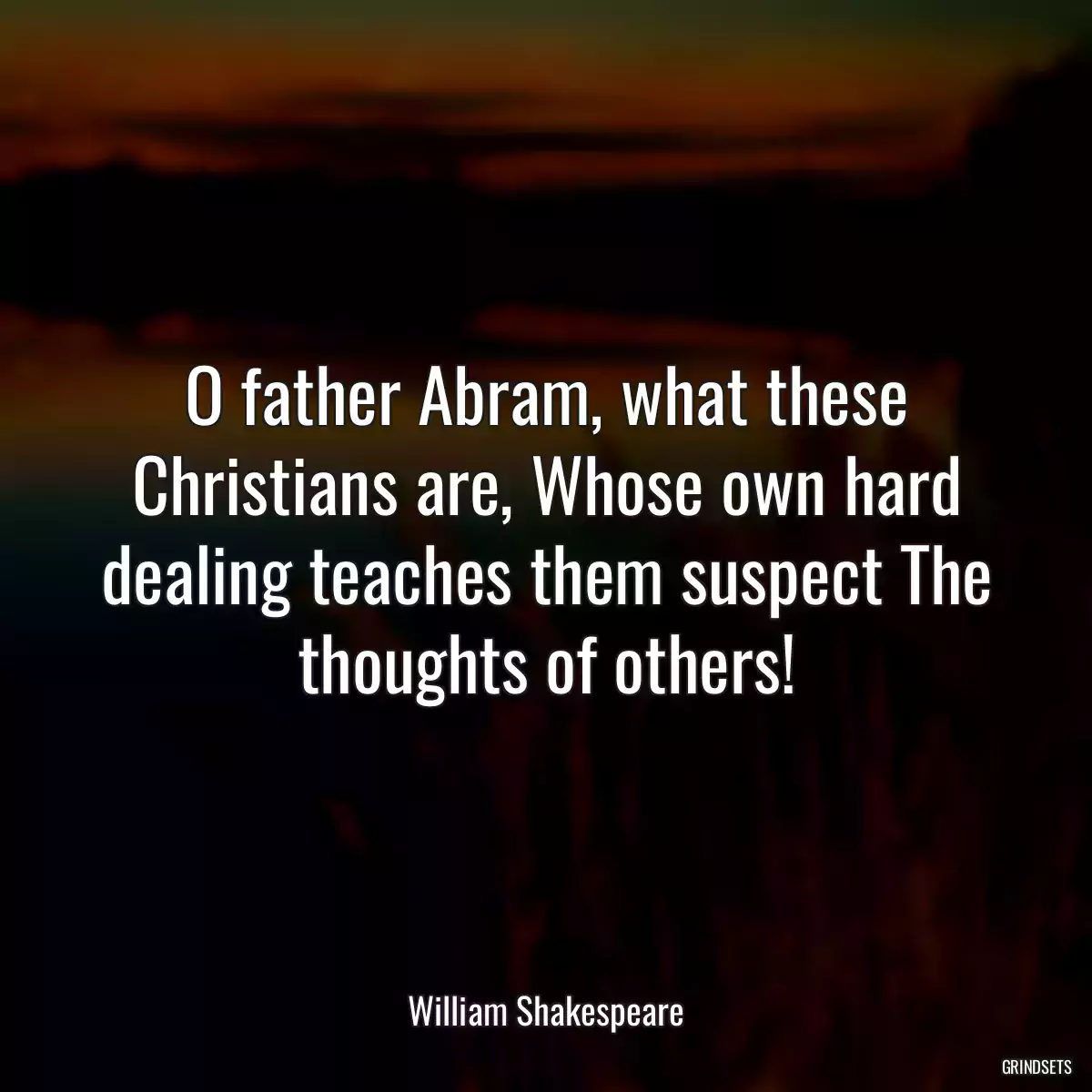 O father Abram, what these Christians are, Whose own hard dealing teaches them suspect The thoughts of others!