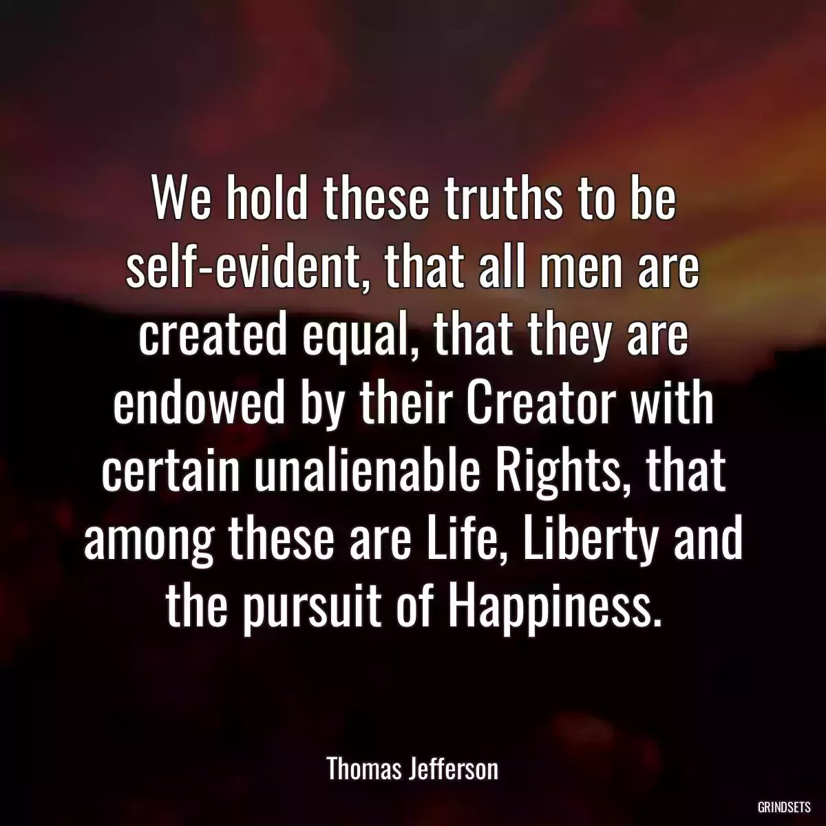 We hold these truths to be self-evident, that all men are created equal, that they are endowed by their Creator with certain unalienable Rights, that among these are Life, Liberty and the pursuit of Happiness.