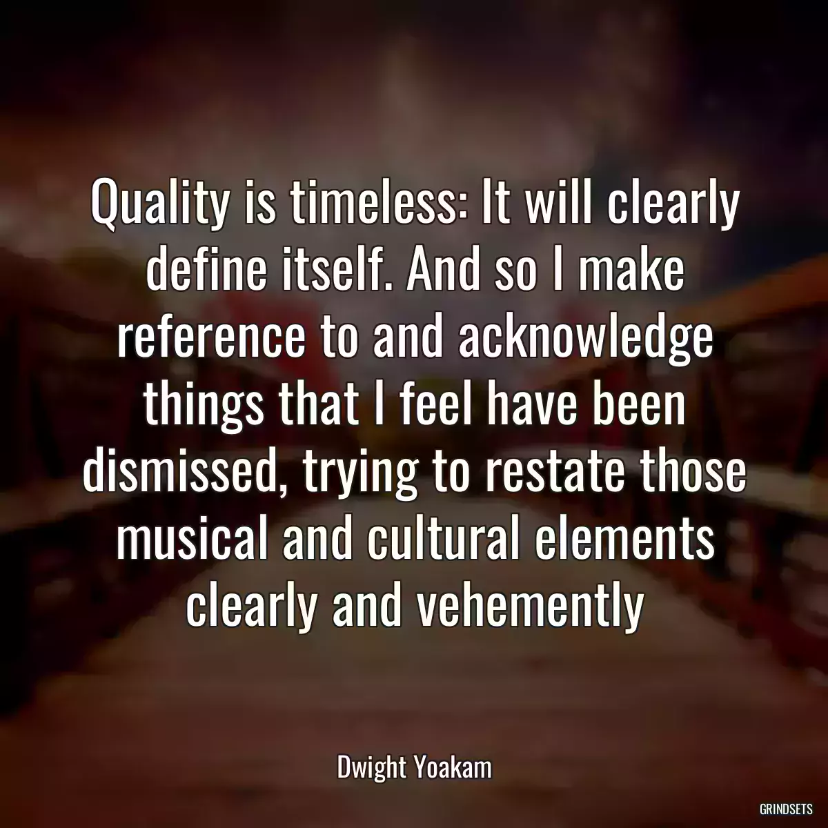 Quality is timeless: It will clearly define itself. And so I make reference to and acknowledge things that I feel have been dismissed, trying to restate those musical and cultural elements clearly and vehemently