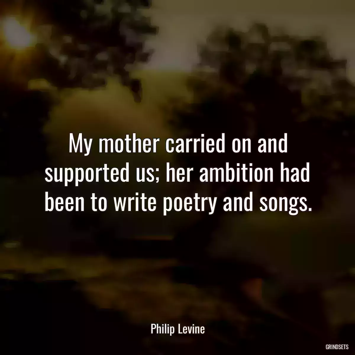 My mother carried on and supported us; her ambition had been to write poetry and songs.