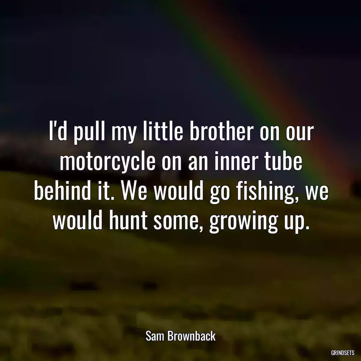 I\'d pull my little brother on our motorcycle on an inner tube behind it. We would go fishing, we would hunt some, growing up.