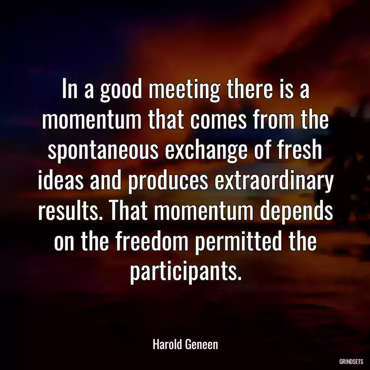 In a good meeting there is a momentum that comes from the spontaneous exchange of fresh ideas and produces extraordinary results. That momentum depends on the freedom permitted the participants.