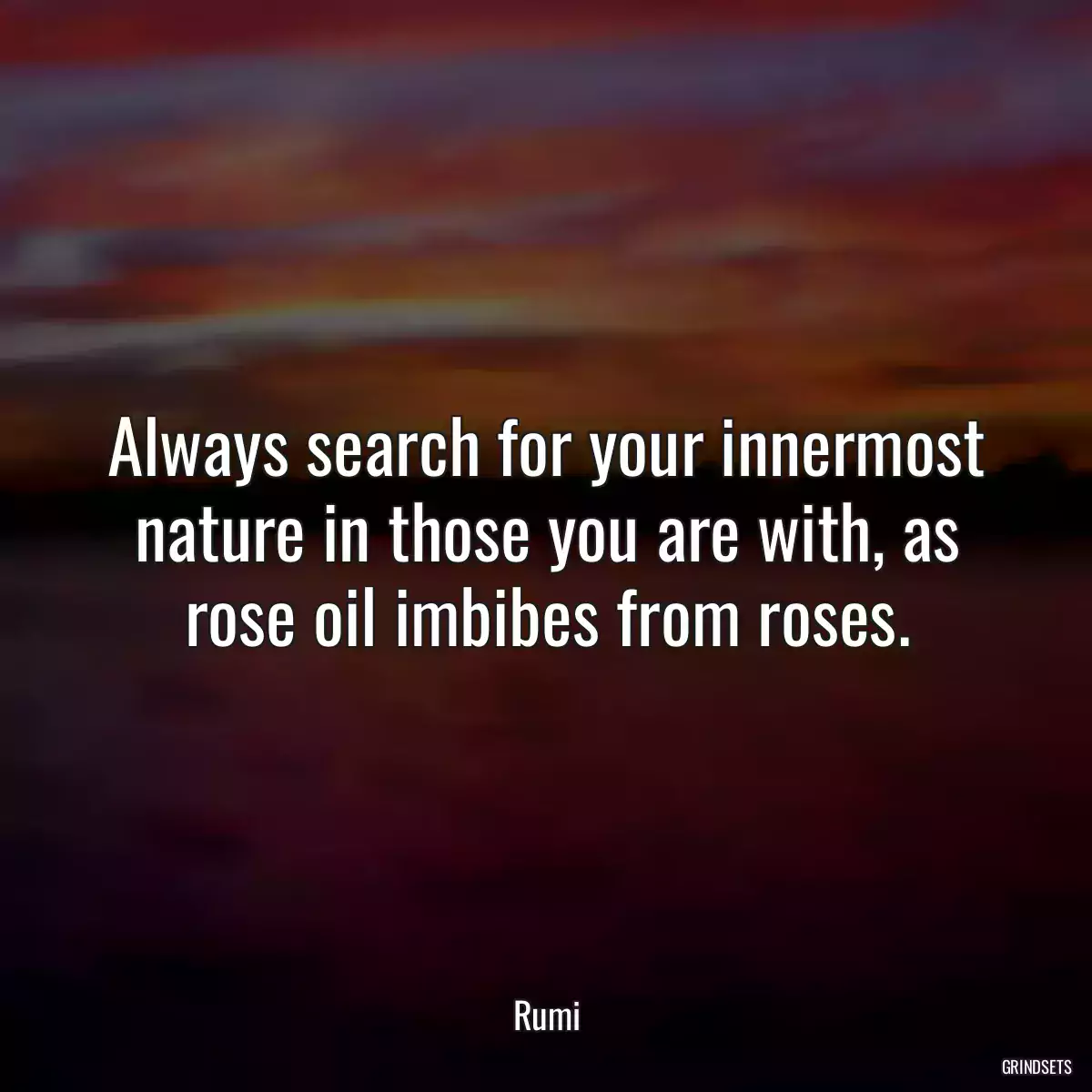 Always search for your innermost nature in those you are with, as rose oil imbibes from roses.