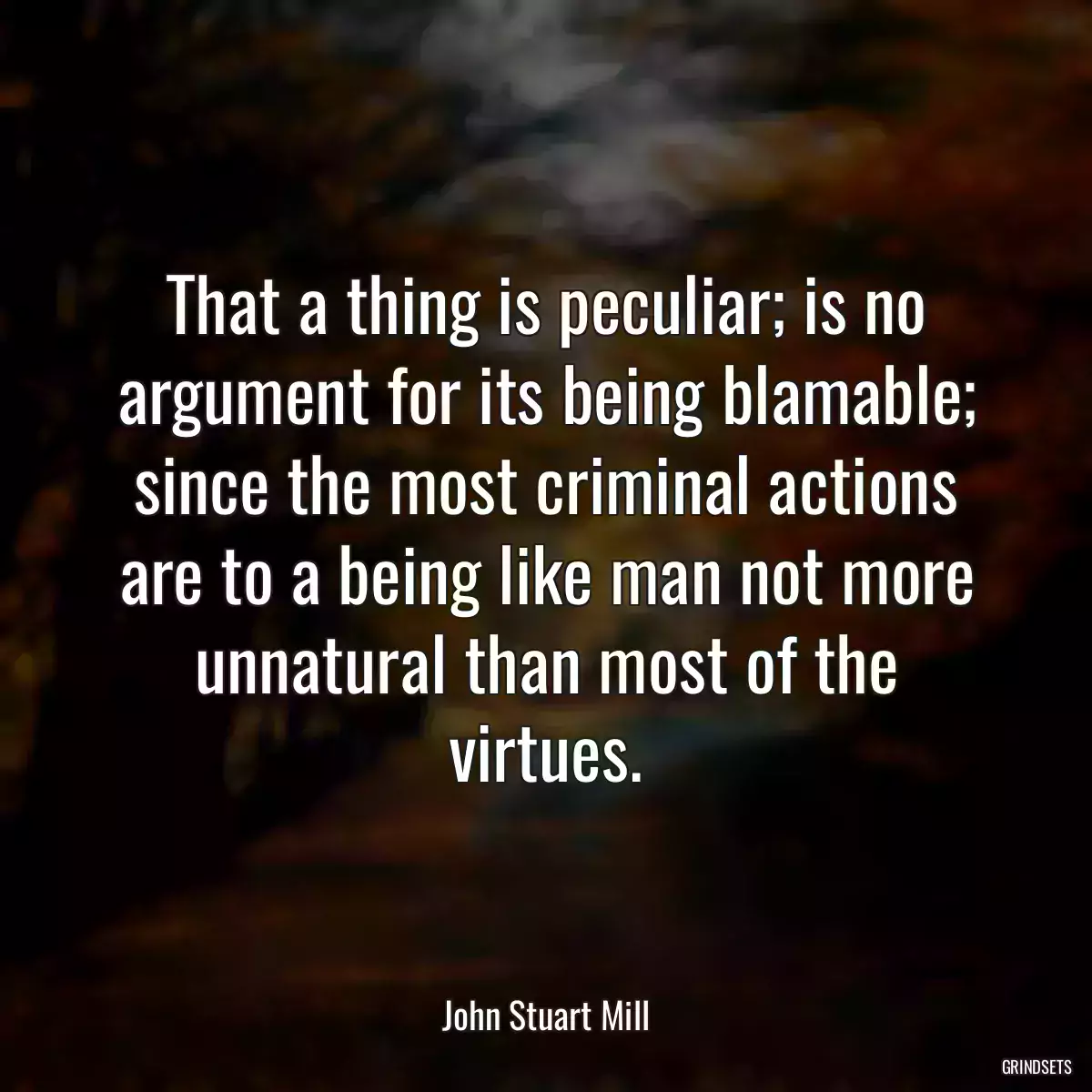 That a thing is peculiar; is no argument for its being blamable; since the most criminal actions are to a being like man not more unnatural than most of the virtues.