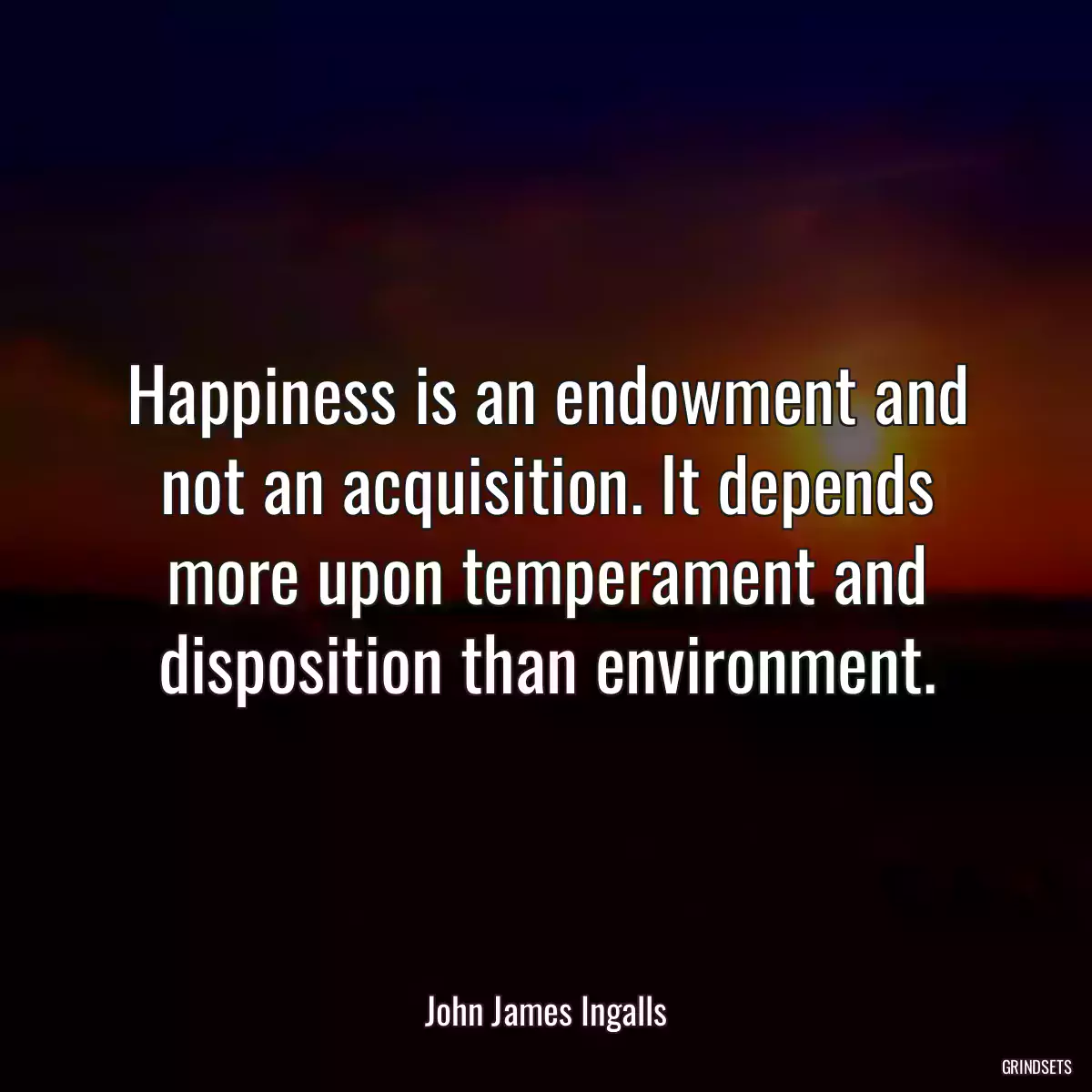 Happiness is an endowment and not an acquisition. It depends more upon temperament and disposition than environment.