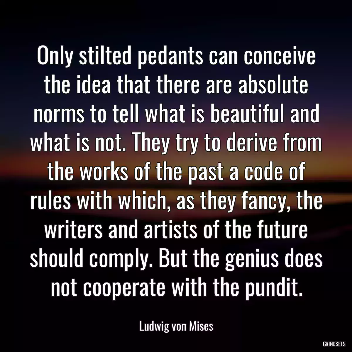 Only stilted pedants can conceive the idea that there are absolute norms to tell what is beautiful and what is not. They try to derive from the works of the past a code of rules with which, as they fancy, the writers and artists of the future should comply. But the genius does not cooperate with the pundit.