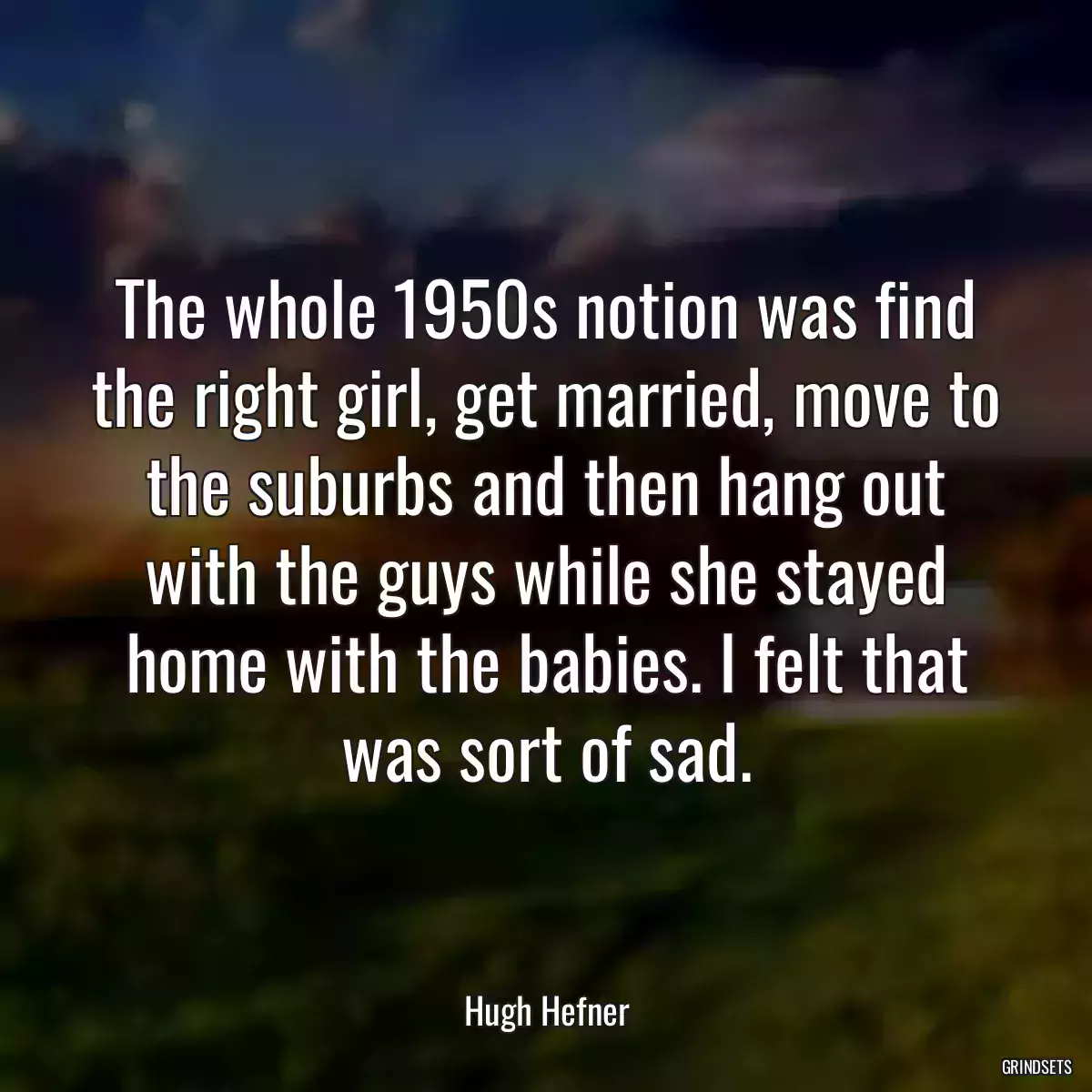 The whole 1950s notion was find the right girl, get married, move to the suburbs and then hang out with the guys while she stayed home with the babies. I felt that was sort of sad.