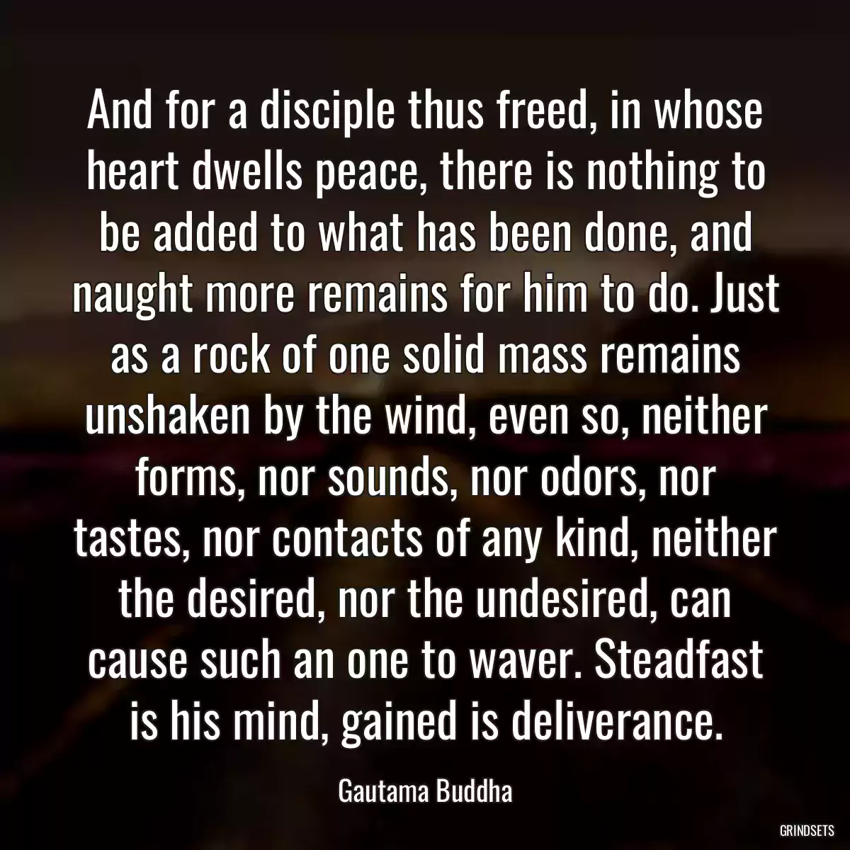 And for a disciple thus freed, in whose heart dwells peace, there is nothing to be added to what has been done, and naught more remains for him to do. Just as a rock of one solid mass remains unshaken by the wind, even so, neither forms, nor sounds, nor odors, nor tastes, nor contacts of any kind, neither the desired, nor the undesired, can cause such an one to waver. Steadfast is his mind, gained is deliverance.