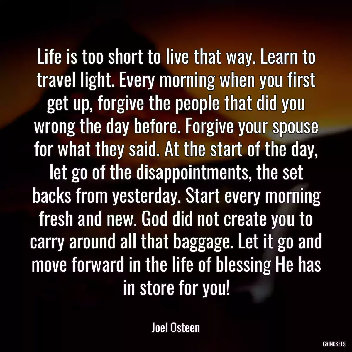Life is too short to live that way. Learn to travel light. Every morning when you first get up, forgive the people that did you wrong the day before. Forgive your spouse for what they said. At the start of the day, let go of the disappointments, the set backs from yesterday. Start every morning fresh and new. God did not create you to carry around all that baggage. Let it go and move forward in the life of blessing He has in store for you!