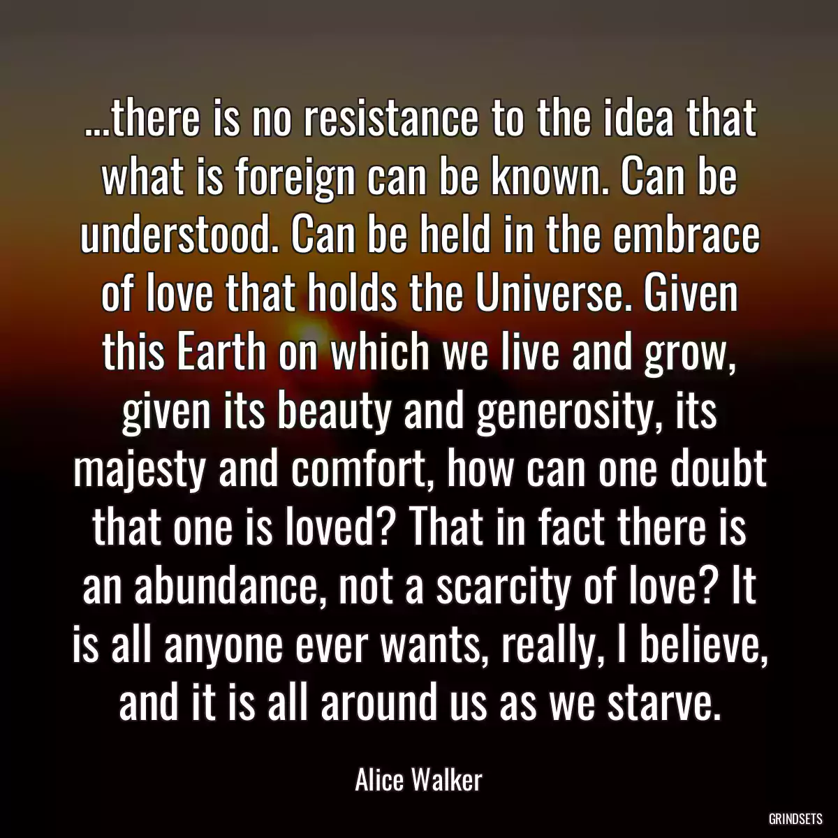 ...there is no resistance to the idea that what is foreign can be known. Can be understood. Can be held in the embrace of love that holds the Universe. Given this Earth on which we live and grow, given its beauty and generosity, its majesty and comfort, how can one doubt that one is loved? That in fact there is an abundance, not a scarcity of love? It is all anyone ever wants, really, I believe, and it is all around us as we starve.